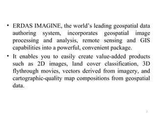 • ERDAS IMAGINE, the world’s leading geospatial data
authoring system, incorporates geospatial image
processing and analysis, remote sensing and GIS
capabilities into a powerful, convenient package.
• It enables you to easily create value-added products
such as 2D images, land cover classification, 3D
flythrough movies, vectors derived from imagery, and
cartographic-quality map compositions from geospatial
data.
5
 
