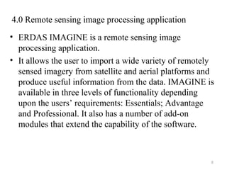 4.0 Remote sensing image processing application
• ERDAS IMAGINE is a remote sensing image
processing application.
• It allows the user to import a wide variety of remotely
sensed imagery from satellite and aerial platforms and
produce useful information from the data. IMAGINE is
available in three levels of functionality depending
upon the users’ requirements: Essentials; Advantage
and Professional. It also has a number of add-on
modules that extend the capability of the software.
8
 