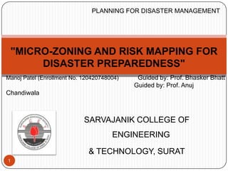 SARVAJANIK COLLEGE OF
ENGINEERING
& TECHNOLOGY, SURAT
1
Manoj Patel (Enrollment No. 120420748004) Guided by: Prof. Bhasker Bhatt
Guided by: Prof. Anuj
Chandiwala
"MICRO-ZONING AND RISK MAPPING FOR
DISASTER PREPAREDNESS"
PLANNING FOR DISASTER MANAGEMENT
 