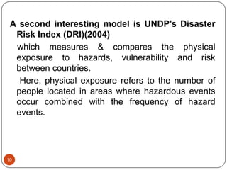 10
A second interesting model is UNDP’s Disaster
Risk Index (DRI)(2004)
which measures & compares the physical
exposure to hazards, vulnerability and risk
between countries.
Here, physical exposure refers to the number of
people located in areas where hazardous events
occur combined with the frequency of hazard
events.
 
