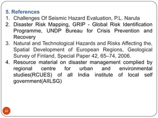 22
5. References
1. Challenges Of Seismic Hazard Evaluation, P.L. Narula
2. Disaster Risk Mapping, GRIP - Global Risk Identification
Programme, UNDP Bureau for Crisis Prevention and
Recovery
3. Natural and Technological Hazards and Risks Affecting the,
Spatial Development of European Regions, Geological
Survey of Finland, Special Paper 42, 65–74, 2006.
4. Resource material on disaster management complied by
regional centre for urban and environmental
studies(RCUES) of all India institute of local self
government(AIILSG)
 
