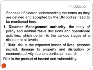 Introduction
3
For sake of clearer understanding the terms as they
are defined and accepted by the UN bodies need to
be mentioned here.
1. Disaster Management authority: the body of
policy and administrative decisions and operational
activities, which pertain to the various stages of a
disaster at all levels.
2. Risk: risk is the expected losses of lives, persons
injured, damage to property and disruption of
economic activity due to a particular hazard.
Risk is the product of hazard and vulnerability.
 
