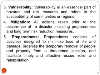 4
3. Vulnerability: Vulnerability is an essential part of
hazards and risk research and refers to the
susceptibility of communities or regions.
4. Mitigation: All actions taken prior to the
occurrence of a disaster including preparedness
and long term risk reduction measures.
5. Preparedness: Preparedness consists of
activities designed to minimize loss of life and
damage, organize the temporary removal of people
and property from a threatened location, and
facilitate timely and effective rescue, relief and
rehabilitation.
 