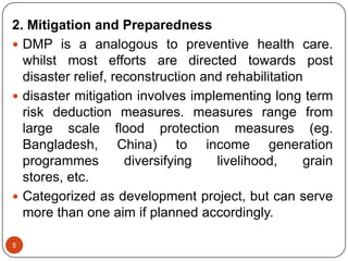 5
2. Mitigation and Preparedness
 DMP is a analogous to preventive health care.
whilst most efforts are directed towards post
disaster relief, reconstruction and rehabilitation
 disaster mitigation involves implementing long term
risk deduction measures. measures range from
large scale flood protection measures (eg.
Bangladesh, China) to income generation
programmes diversifying livelihood, grain
stores, etc.
 Categorized as development project, but can serve
more than one aim if planned accordingly.
 