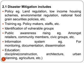 6
2.1 Disaster Mitigation includes
 Policy eg. Land regulation, low income housing
schemes, environmental regulation, national food
grain securities policies, etc.
 Training eg. Policy makers, staffs, etc.
 Identification of vulnerable groups
 Public awareness rising eg. Amongst
retailers, community members, civic groups, etc.
 Information system eg. For
monitoring, documentation, dissemination
 Education:
discipline(construction, architecture, urban
planning, agriculture, etc.)
 