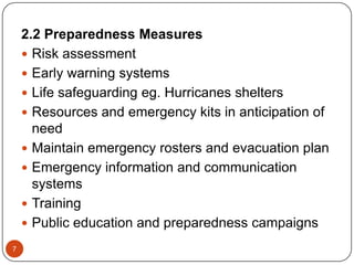 7
2.2 Preparedness Measures
 Risk assessment
 Early warning systems
 Life safeguarding eg. Hurricanes shelters
 Resources and emergency kits in anticipation of
need
 Maintain emergency rosters and evacuation plan
 Emergency information and communication
systems
 Training
 Public education and preparedness campaigns
 