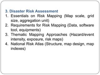 3. Disaster Risk Assessment
1. Essentials on Risk Mapping (Map scale, grid
size, aggregation unit)
2. Requirements for Risk Mapping (Data, software
tool, equipments)
3. Thematic Mapping Approaches (Hazard/event
intensity, exposure, risk maps)
4. National Risk Atlas (Structure, map design, map
indexes)
 