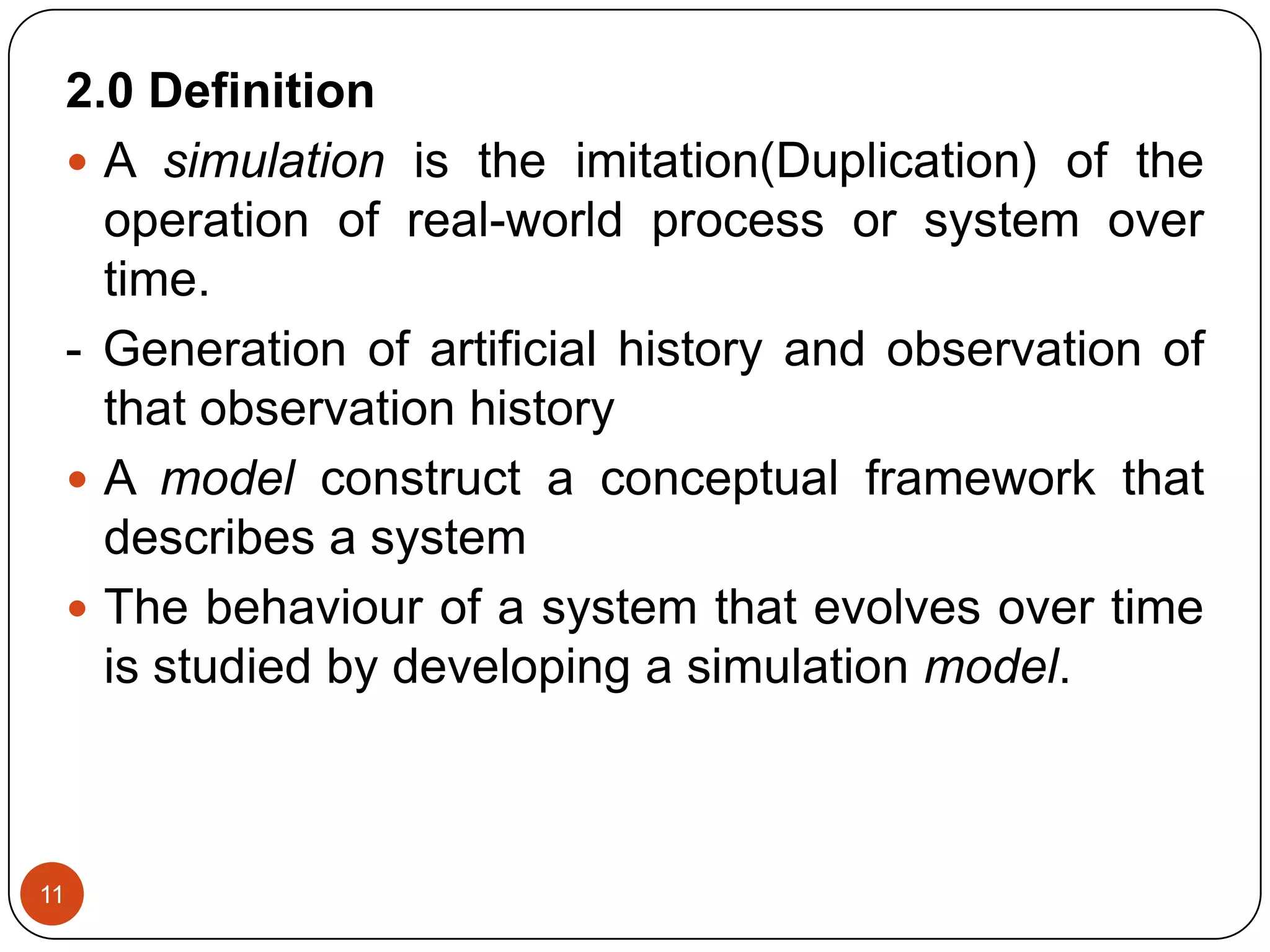 11
2.0 Definition
 A simulation is the imitation(Duplication) of the
operation of real-world process or system over
time.
- Generation of artificial history and observation of
that observation history
 A model construct a conceptual framework that
describes a system
 The behaviour of a system that evolves over time
is studied by developing a simulation model.
 