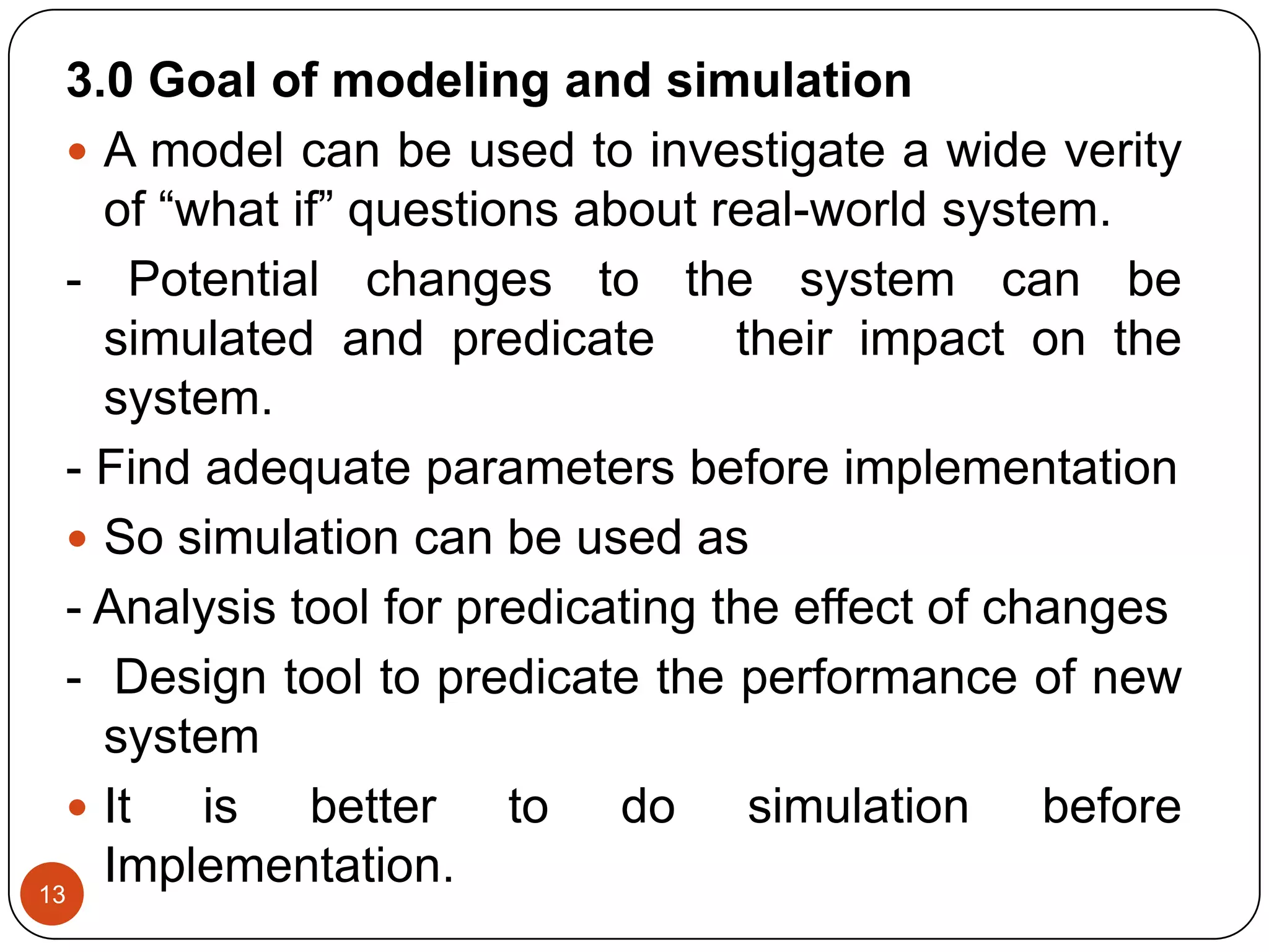 13
3.0 Goal of modeling and simulation
 A model can be used to investigate a wide verity
of “what if” questions about real-world system.
- Potential changes to the system can be
simulated and predicate their impact on the
system.
- Find adequate parameters before implementation
 So simulation can be used as
- Analysis tool for predicating the effect of changes
- Design tool to predicate the performance of new
system
 It is better to do simulation before
Implementation.
 