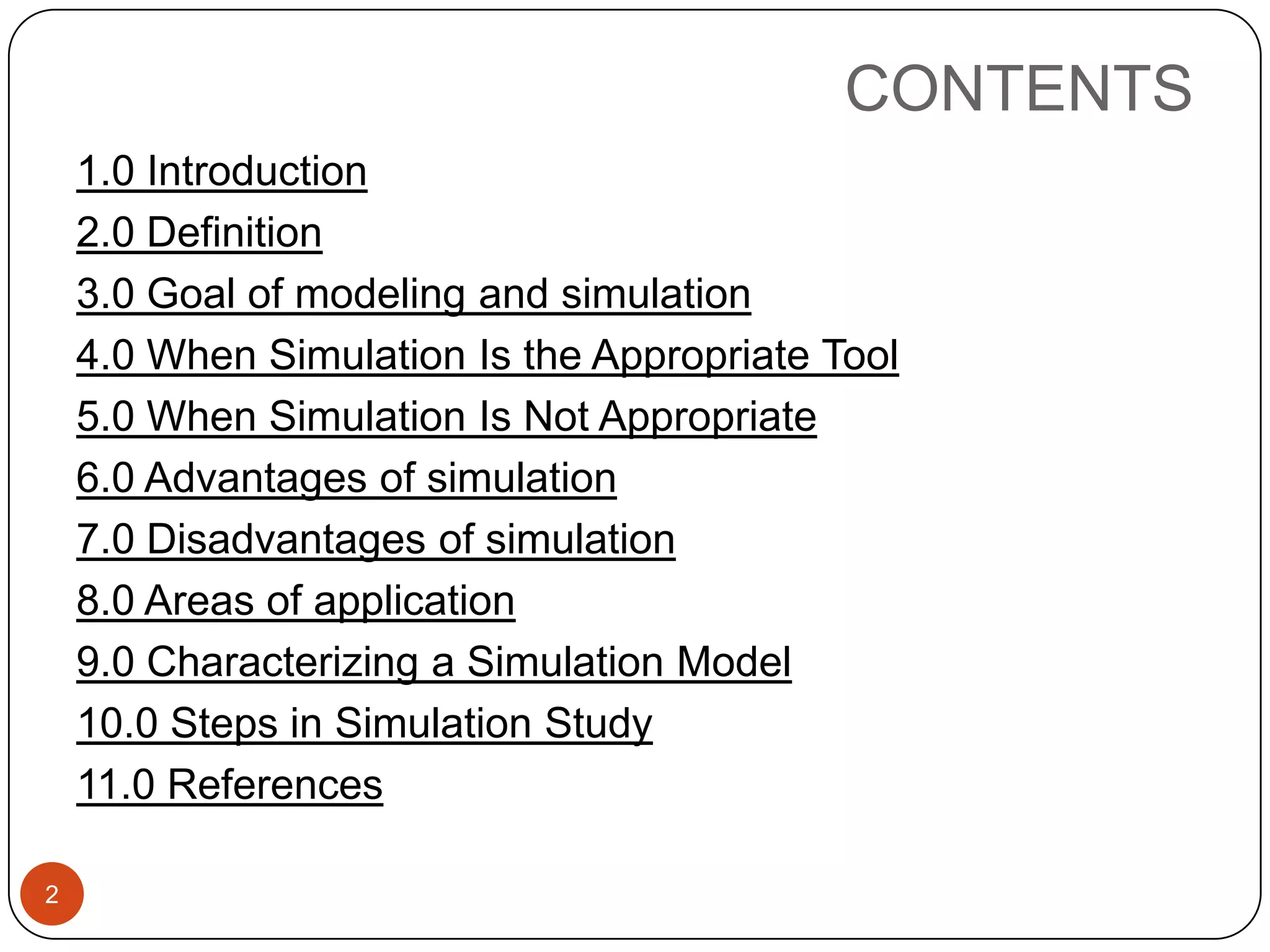 CONTENTS
2
1.0 Introduction
2.0 Definition
3.0 Goal of modeling and simulation
4.0 When Simulation Is the Appropriate Tool
5.0 When Simulation Is Not Appropriate
6.0 Advantages of simulation
7.0 Disadvantages of simulation
8.0 Areas of application
9.0 Characterizing a Simulation Model
10.0 Steps in Simulation Study
11.0 References
 