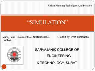 SARVAJANIK COLLEGE OF
ENGINEERING
& TECHNOLOGY, SURAT
1
Manoj Patel (Enrollment No. 120420748004) Guided by: Prof. Himanshu
Padhya
“SIMULATION”
Urban Planning Techniques And Practice
 