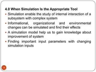 14
4.0 When Simulation Is the Appropriate Tool
 Simulation enable the study of internal interaction of a
subsystem with complex system
 Informational, organizational and environmental
changes can be simulated and find their effects
 A simulation model help us to gain knowledge about
improvement of system
 Finding important input parameters with changing
simulation inputs
 
