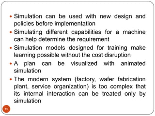 15
 Simulation can be used with new design and
policies before implementation
 Simulating different capabilities for a machine
can help determine the requirement
 Simulation models designed for training make
learning possible without the cost disruption
 A plan can be visualized with animated
simulation
 The modern system (factory, wafer fabrication
plant, service organization) is too complex that
its internal interaction can be treated only by
simulation
 