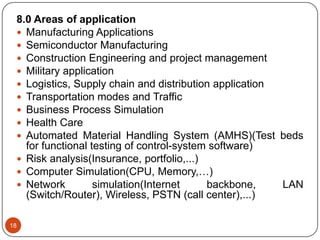 18
8.0 Areas of application
 Manufacturing Applications
 Semiconductor Manufacturing
 Construction Engineering and project management
 Military application
 Logistics, Supply chain and distribution application
 Transportation modes and Traffic
 Business Process Simulation
 Health Care
 Automated Material Handling System (AMHS)(Test beds
for functional testing of control-system software)
 Risk analysis(Insurance, portfolio,...)
 Computer Simulation(CPU, Memory,…)
 Network simulation(Internet backbone, LAN
(Switch/Router), Wireless, PSTN (call center),...)
 