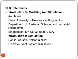 21
10.0 References
 Introduction To Modeling And Simulation
Anu Maria
State University of New York at Binghamton
Department of Systems Science and Industrial
Engineering
Binghamton, NY 13902-6000, U.S.A.
 Introduction to Simulation
Banks, Carson, Nelson & Nicol
Discrete-Event System Simulation
 