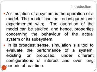 Introduction
3
 A simulation of a system is the operation of a
model. The model can be reconfigured and
experimented with; The operation of the
model can be studied, and hence, properties
concerning the behaviour of the actual
system or its subsystem.
 In its broadest sense, simulation is a tool to
evaluate the performance of a system,
existing or proposed, under different
configurations of interest and over long
periods of real time.
 