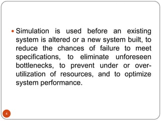 4
 Simulation is used before an existing
system is altered or a new system built, to
reduce the chances of failure to meet
specifications, to eliminate unforeseen
bottlenecks, to prevent under or over-
utilization of resources, and to optimize
system performance.
 