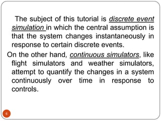 6
The subject of this tutorial is discrete event
simulation in which the central assumption is
that the system changes instantaneously in
response to certain discrete events.
On the other hand, continuous simulators, like
flight simulators and weather simulators,
attempt to quantify the changes in a system
continuously over time in response to
controls.
 