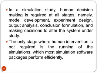 8
 In a simulation study, human decision
making is required at all stages, namely,
model development, experiment design,
output analysis, conclusion formulation, and
making decisions to alter the system under
study.
 The only stage where human intervention is
not required is the running of the
simulations, which most simulation software
packages perform efficiently.
 