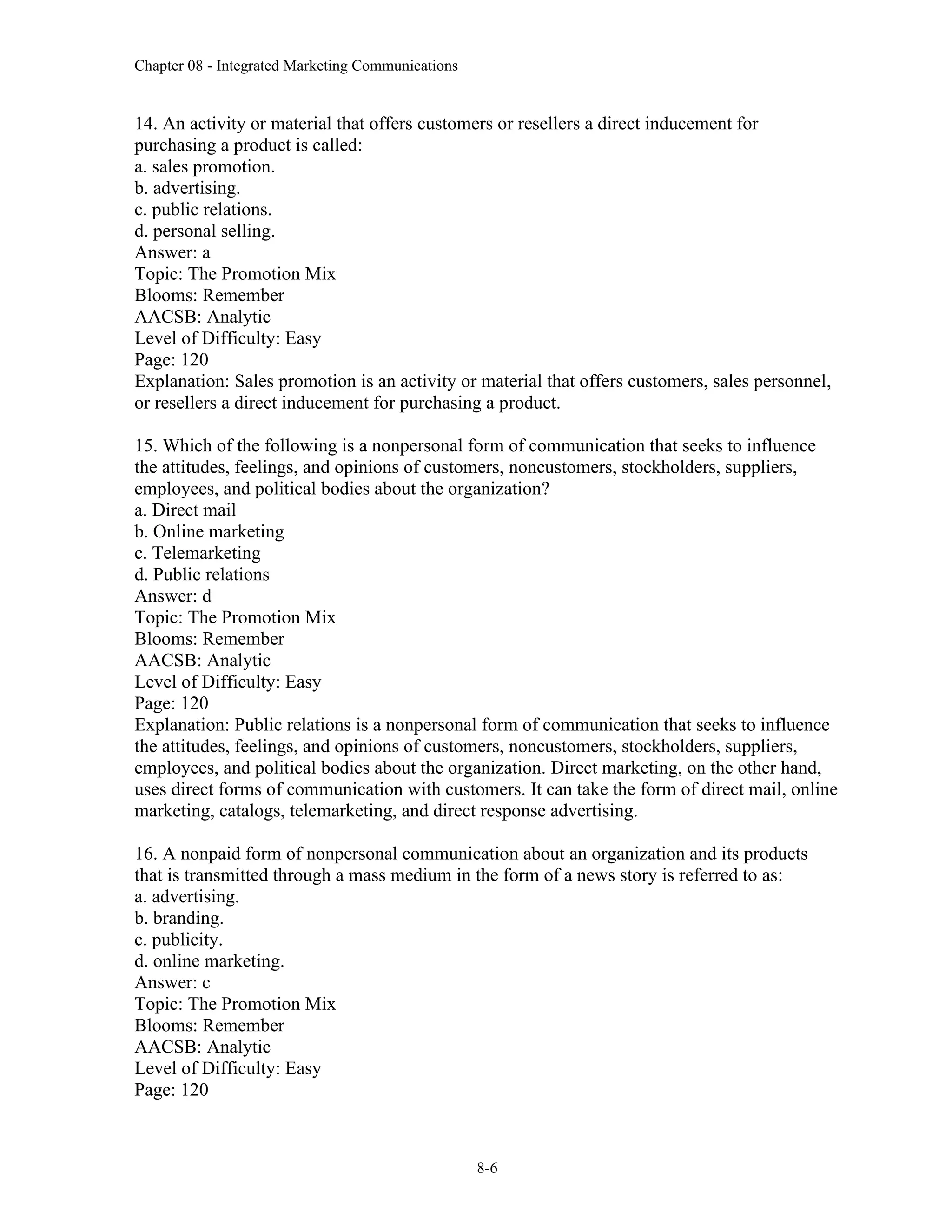 Chapter 08 - Integrated Marketing Communications
8-6
14. An activity or material that offers customers or resellers a direct inducement for
purchasing a product is called:
a. sales promotion.
b. advertising.
c. public relations.
d. personal selling.
Answer: a
Topic: The Promotion Mix
Blooms: Remember
AACSB: Analytic
Level of Difficulty: Easy
Page: 120
Explanation: Sales promotion is an activity or material that offers customers, sales personnel,
or resellers a direct inducement for purchasing a product.
15. Which of the following is a nonpersonal form of communication that seeks to influence
the attitudes, feelings, and opinions of customers, noncustomers, stockholders, suppliers,
employees, and political bodies about the organization?
a. Direct mail
b. Online marketing
c. Telemarketing
d. Public relations
Answer: d
Topic: The Promotion Mix
Blooms: Remember
AACSB: Analytic
Level of Difficulty: Easy
Page: 120
Explanation: Public relations is a nonpersonal form of communication that seeks to influence
the attitudes, feelings, and opinions of customers, noncustomers, stockholders, suppliers,
employees, and political bodies about the organization. Direct marketing, on the other hand,
uses direct forms of communication with customers. It can take the form of direct mail, online
marketing, catalogs, telemarketing, and direct response advertising.
16. A nonpaid form of nonpersonal communication about an organization and its products
that is transmitted through a mass medium in the form of a news story is referred to as:
a. advertising.
b. branding.
c. publicity.
d. online marketing.
Answer: c
Topic: The Promotion Mix
Blooms: Remember
AACSB: Analytic
Level of Difficulty: Easy
Page: 120
 