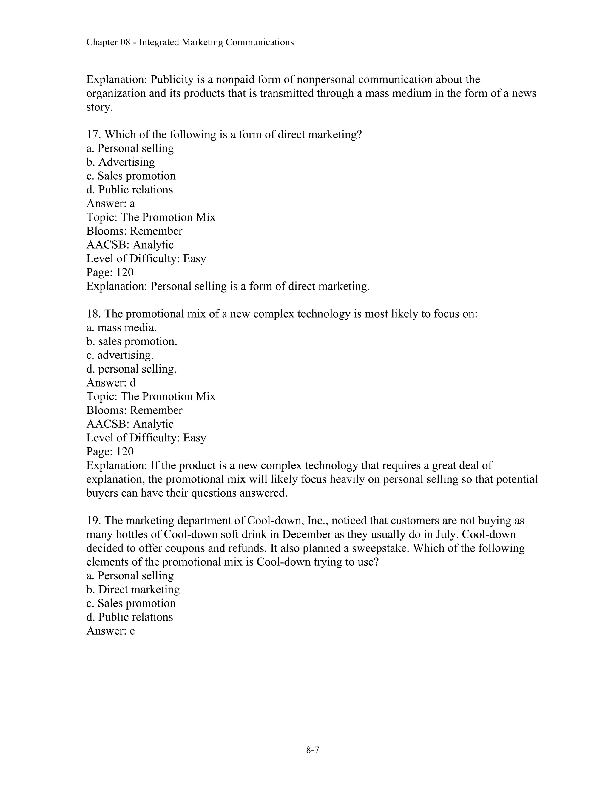 Chapter 08 - Integrated Marketing Communications
8-7
Explanation: Publicity is a nonpaid form of nonpersonal communication about the
organization and its products that is transmitted through a mass medium in the form of a news
story.
17. Which of the following is a form of direct marketing?
a. Personal selling
b. Advertising
c. Sales promotion
d. Public relations
Answer: a
Topic: The Promotion Mix
Blooms: Remember
AACSB: Analytic
Level of Difficulty: Easy
Page: 120
Explanation: Personal selling is a form of direct marketing.
18. The promotional mix of a new complex technology is most likely to focus on:
a. mass media.
b. sales promotion.
c. advertising.
d. personal selling.
Answer: d
Topic: The Promotion Mix
Blooms: Remember
AACSB: Analytic
Level of Difficulty: Easy
Page: 120
Explanation: If the product is a new complex technology that requires a great deal of
explanation, the promotional mix will likely focus heavily on personal selling so that potential
buyers can have their questions answered.
19. The marketing department of Cool-down, Inc., noticed that customers are not buying as
many bottles of Cool-down soft drink in December as they usually do in July. Cool-down
decided to offer coupons and refunds. It also planned a sweepstake. Which of the following
elements of the promotional mix is Cool-down trying to use?
a. Personal selling
b. Direct marketing
c. Sales promotion
d. Public relations
Answer: c
 