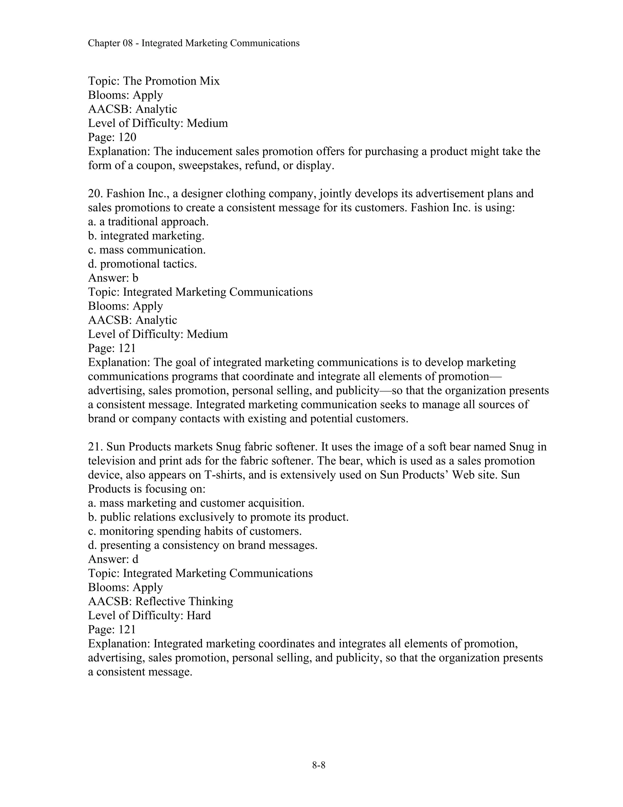 Chapter 08 - Integrated Marketing Communications
8-8
Topic: The Promotion Mix
Blooms: Apply
AACSB: Analytic
Level of Difficulty: Medium
Page: 120
Explanation: The inducement sales promotion offers for purchasing a product might take the
form of a coupon, sweepstakes, refund, or display.
20. Fashion Inc., a designer clothing company, jointly develops its advertisement plans and
sales promotions to create a consistent message for its customers. Fashion Inc. is using:
a. a traditional approach.
b. integrated marketing.
c. mass communication.
d. promotional tactics.
Answer: b
Topic: Integrated Marketing Communications
Blooms: Apply
AACSB: Analytic
Level of Difficulty: Medium
Page: 121
Explanation: The goal of integrated marketing communications is to develop marketing
communications programs that coordinate and integrate all elements of promotion—
advertising, sales promotion, personal selling, and publicity—so that the organization presents
a consistent message. Integrated marketing communication seeks to manage all sources of
brand or company contacts with existing and potential customers.
21. Sun Products markets Snug fabric softener. It uses the image of a soft bear named Snug in
television and print ads for the fabric softener. The bear, which is used as a sales promotion
device, also appears on T-shirts, and is extensively used on Sun Products’ Web site. Sun
Products is focusing on:
a. mass marketing and customer acquisition.
b. public relations exclusively to promote its product.
c. monitoring spending habits of customers.
d. presenting a consistency on brand messages.
Answer: d
Topic: Integrated Marketing Communications
Blooms: Apply
AACSB: Reflective Thinking
Level of Difficulty: Hard
Page: 121
Explanation: Integrated marketing coordinates and integrates all elements of promotion,
advertising, sales promotion, personal selling, and publicity, so that the organization presents
a consistent message.
 