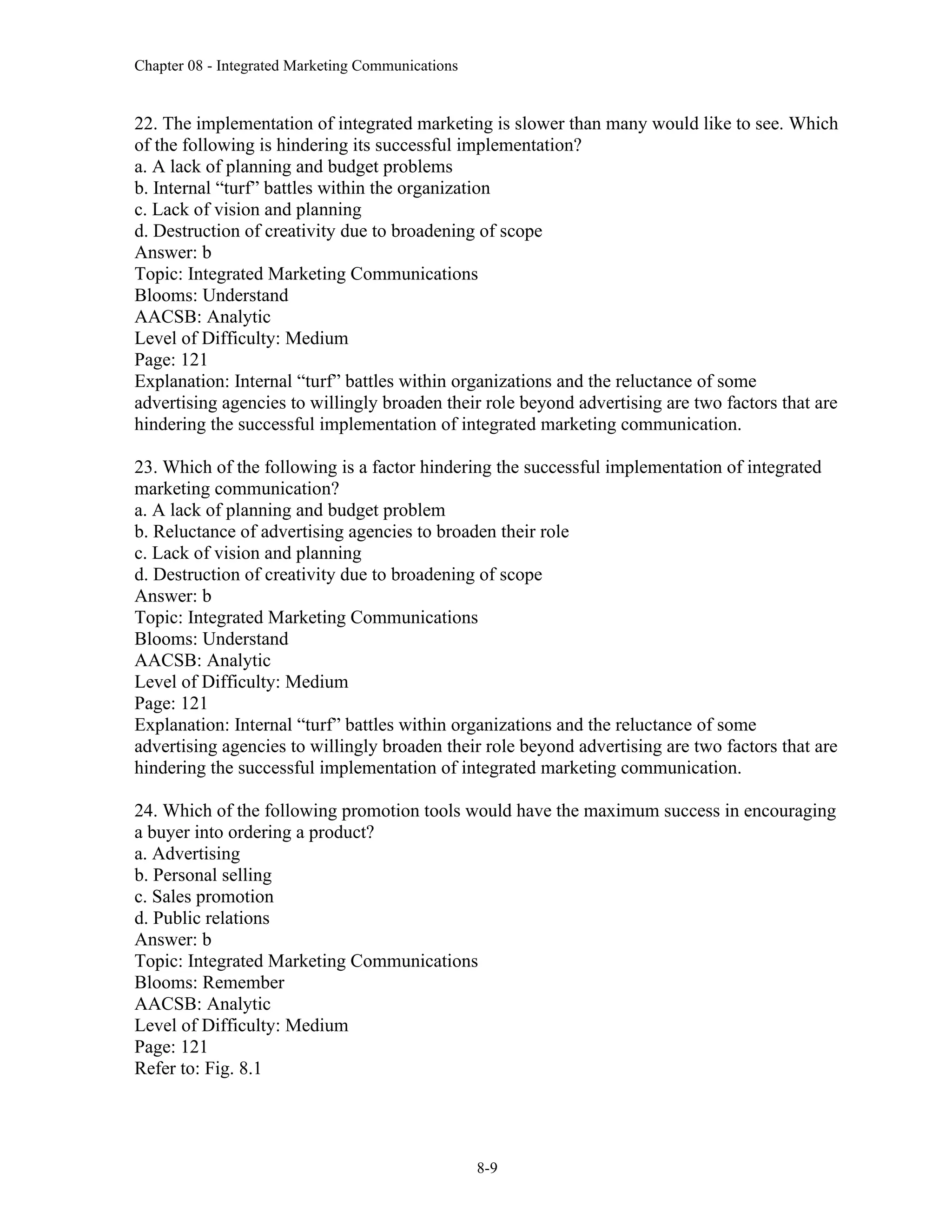 Chapter 08 - Integrated Marketing Communications
8-9
22. The implementation of integrated marketing is slower than many would like to see. Which
of the following is hindering its successful implementation?
a. A lack of planning and budget problems
b. Internal “turf” battles within the organization
c. Lack of vision and planning
d. Destruction of creativity due to broadening of scope
Answer: b
Topic: Integrated Marketing Communications
Blooms: Understand
AACSB: Analytic
Level of Difficulty: Medium
Page: 121
Explanation: Internal “turf” battles within organizations and the reluctance of some
advertising agencies to willingly broaden their role beyond advertising are two factors that are
hindering the successful implementation of integrated marketing communication.
23. Which of the following is a factor hindering the successful implementation of integrated
marketing communication?
a. A lack of planning and budget problem
b. Reluctance of advertising agencies to broaden their role
c. Lack of vision and planning
d. Destruction of creativity due to broadening of scope
Answer: b
Topic: Integrated Marketing Communications
Blooms: Understand
AACSB: Analytic
Level of Difficulty: Medium
Page: 121
Explanation: Internal “turf” battles within organizations and the reluctance of some
advertising agencies to willingly broaden their role beyond advertising are two factors that are
hindering the successful implementation of integrated marketing communication.
24. Which of the following promotion tools would have the maximum success in encouraging
a buyer into ordering a product?
a. Advertising
b. Personal selling
c. Sales promotion
d. Public relations
Answer: b
Topic: Integrated Marketing Communications
Blooms: Remember
AACSB: Analytic
Level of Difficulty: Medium
Page: 121
Refer to: Fig. 8.1
 