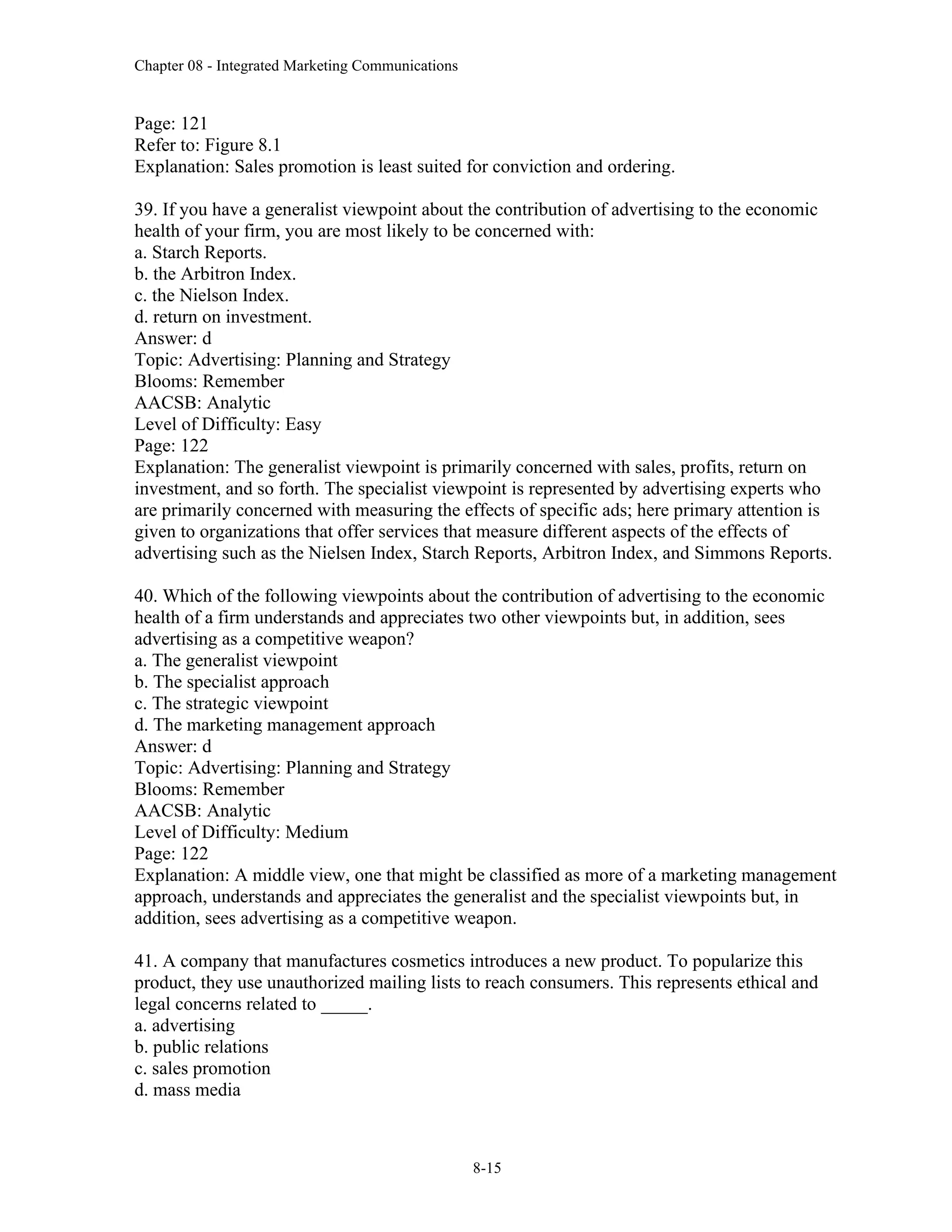 Chapter 08 - Integrated Marketing Communications
8-15
Page: 121
Refer to: Figure 8.1
Explanation: Sales promotion is least suited for conviction and ordering.
39. If you have a generalist viewpoint about the contribution of advertising to the economic
health of your firm, you are most likely to be concerned with:
a. Starch Reports.
b. the Arbitron Index.
c. the Nielson Index.
d. return on investment.
Answer: d
Topic: Advertising: Planning and Strategy
Blooms: Remember
AACSB: Analytic
Level of Difficulty: Easy
Page: 122
Explanation: The generalist viewpoint is primarily concerned with sales, profits, return on
investment, and so forth. The specialist viewpoint is represented by advertising experts who
are primarily concerned with measuring the effects of specific ads; here primary attention is
given to organizations that offer services that measure different aspects of the effects of
advertising such as the Nielsen Index, Starch Reports, Arbitron Index, and Simmons Reports.
40. Which of the following viewpoints about the contribution of advertising to the economic
health of a firm understands and appreciates two other viewpoints but, in addition, sees
advertising as a competitive weapon?
a. The generalist viewpoint
b. The specialist approach
c. The strategic viewpoint
d. The marketing management approach
Answer: d
Topic: Advertising: Planning and Strategy
Blooms: Remember
AACSB: Analytic
Level of Difficulty: Medium
Page: 122
Explanation: A middle view, one that might be classified as more of a marketing management
approach, understands and appreciates the generalist and the specialist viewpoints but, in
addition, sees advertising as a competitive weapon.
41. A company that manufactures cosmetics introduces a new product. To popularize this
product, they use unauthorized mailing lists to reach consumers. This represents ethical and
legal concerns related to _____.
a. advertising
b. public relations
c. sales promotion
d. mass media
 