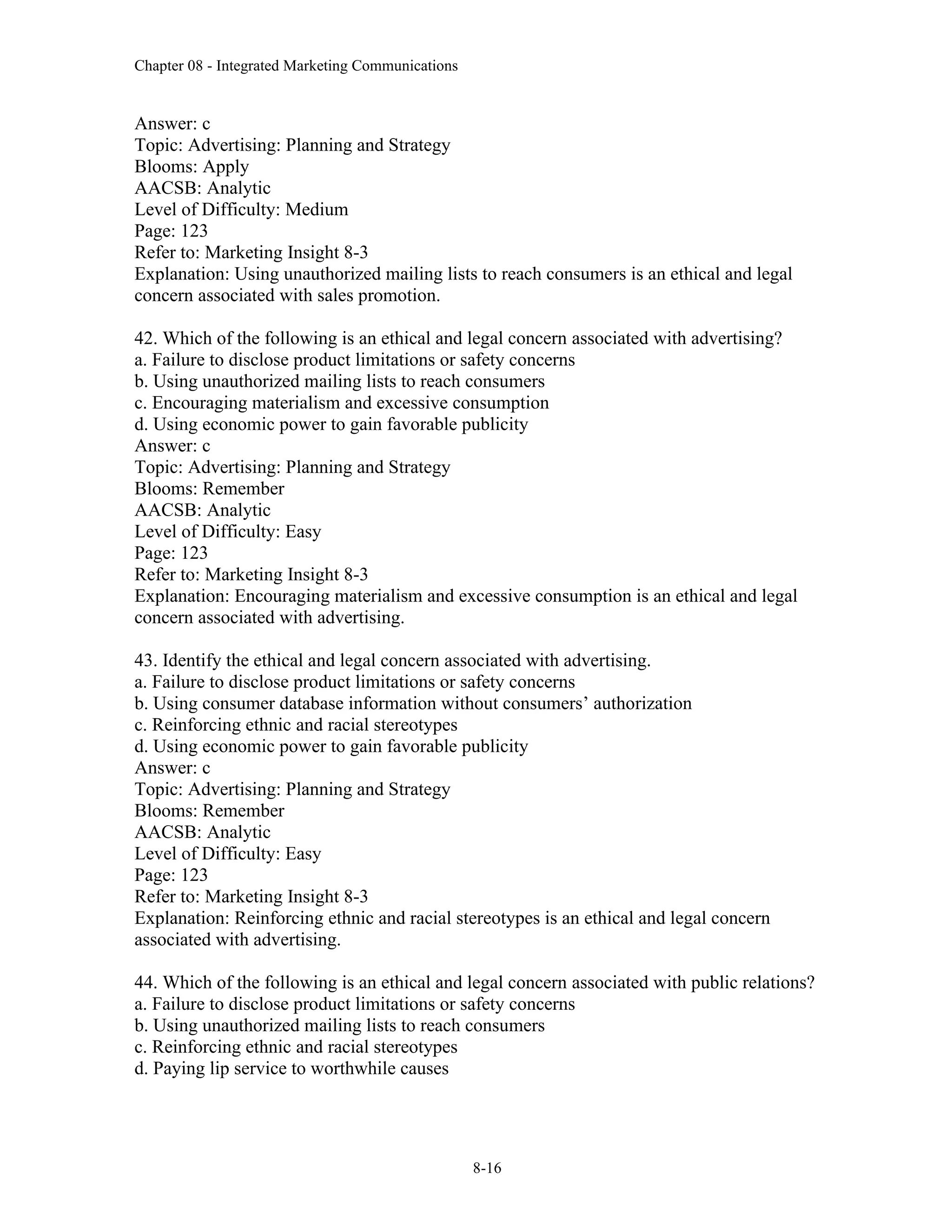Chapter 08 - Integrated Marketing Communications
8-16
Answer: c
Topic: Advertising: Planning and Strategy
Blooms: Apply
AACSB: Analytic
Level of Difficulty: Medium
Page: 123
Refer to: Marketing Insight 8-3
Explanation: Using unauthorized mailing lists to reach consumers is an ethical and legal
concern associated with sales promotion.
42. Which of the following is an ethical and legal concern associated with advertising?
a. Failure to disclose product limitations or safety concerns
b. Using unauthorized mailing lists to reach consumers
c. Encouraging materialism and excessive consumption
d. Using economic power to gain favorable publicity
Answer: c
Topic: Advertising: Planning and Strategy
Blooms: Remember
AACSB: Analytic
Level of Difficulty: Easy
Page: 123
Refer to: Marketing Insight 8-3
Explanation: Encouraging materialism and excessive consumption is an ethical and legal
concern associated with advertising.
43. Identify the ethical and legal concern associated with advertising.
a. Failure to disclose product limitations or safety concerns
b. Using consumer database information without consumers’ authorization
c. Reinforcing ethnic and racial stereotypes
d. Using economic power to gain favorable publicity
Answer: c
Topic: Advertising: Planning and Strategy
Blooms: Remember
AACSB: Analytic
Level of Difficulty: Easy
Page: 123
Refer to: Marketing Insight 8-3
Explanation: Reinforcing ethnic and racial stereotypes is an ethical and legal concern
associated with advertising.
44. Which of the following is an ethical and legal concern associated with public relations?
a. Failure to disclose product limitations or safety concerns
b. Using unauthorized mailing lists to reach consumers
c. Reinforcing ethnic and racial stereotypes
d. Paying lip service to worthwhile causes
 