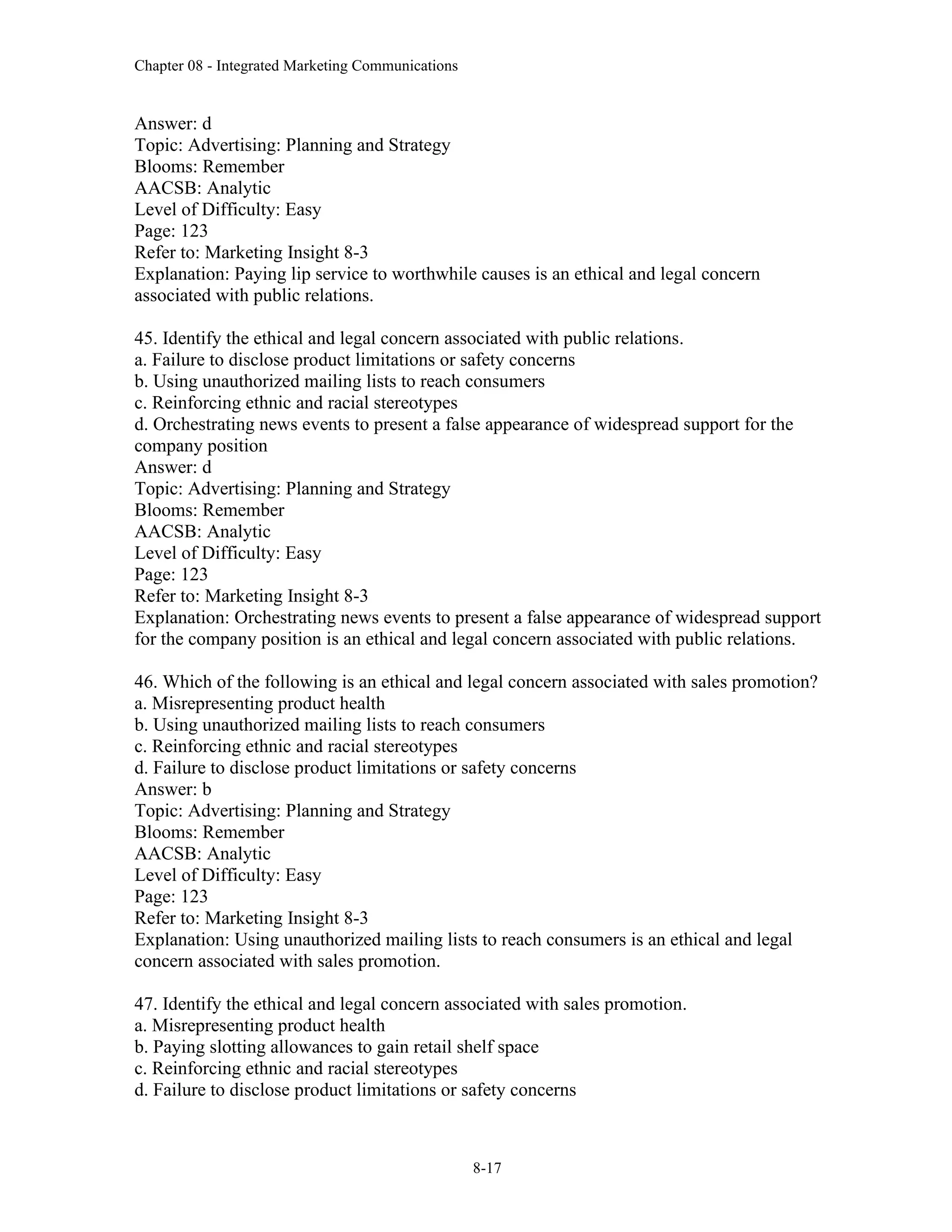 Chapter 08 - Integrated Marketing Communications
8-17
Answer: d
Topic: Advertising: Planning and Strategy
Blooms: Remember
AACSB: Analytic
Level of Difficulty: Easy
Page: 123
Refer to: Marketing Insight 8-3
Explanation: Paying lip service to worthwhile causes is an ethical and legal concern
associated with public relations.
45. Identify the ethical and legal concern associated with public relations.
a. Failure to disclose product limitations or safety concerns
b. Using unauthorized mailing lists to reach consumers
c. Reinforcing ethnic and racial stereotypes
d. Orchestrating news events to present a false appearance of widespread support for the
company position
Answer: d
Topic: Advertising: Planning and Strategy
Blooms: Remember
AACSB: Analytic
Level of Difficulty: Easy
Page: 123
Refer to: Marketing Insight 8-3
Explanation: Orchestrating news events to present a false appearance of widespread support
for the company position is an ethical and legal concern associated with public relations.
46. Which of the following is an ethical and legal concern associated with sales promotion?
a. Misrepresenting product health
b. Using unauthorized mailing lists to reach consumers
c. Reinforcing ethnic and racial stereotypes
d. Failure to disclose product limitations or safety concerns
Answer: b
Topic: Advertising: Planning and Strategy
Blooms: Remember
AACSB: Analytic
Level of Difficulty: Easy
Page: 123
Refer to: Marketing Insight 8-3
Explanation: Using unauthorized mailing lists to reach consumers is an ethical and legal
concern associated with sales promotion.
47. Identify the ethical and legal concern associated with sales promotion.
a. Misrepresenting product health
b. Paying slotting allowances to gain retail shelf space
c. Reinforcing ethnic and racial stereotypes
d. Failure to disclose product limitations or safety concerns
 