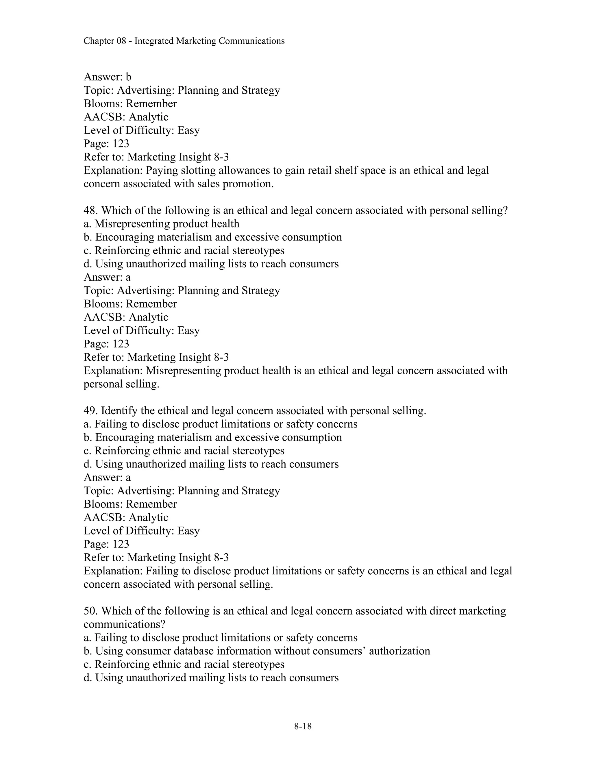 Chapter 08 - Integrated Marketing Communications
8-18
Answer: b
Topic: Advertising: Planning and Strategy
Blooms: Remember
AACSB: Analytic
Level of Difficulty: Easy
Page: 123
Refer to: Marketing Insight 8-3
Explanation: Paying slotting allowances to gain retail shelf space is an ethical and legal
concern associated with sales promotion.
48. Which of the following is an ethical and legal concern associated with personal selling?
a. Misrepresenting product health
b. Encouraging materialism and excessive consumption
c. Reinforcing ethnic and racial stereotypes
d. Using unauthorized mailing lists to reach consumers
Answer: a
Topic: Advertising: Planning and Strategy
Blooms: Remember
AACSB: Analytic
Level of Difficulty: Easy
Page: 123
Refer to: Marketing Insight 8-3
Explanation: Misrepresenting product health is an ethical and legal concern associated with
personal selling.
49. Identify the ethical and legal concern associated with personal selling.
a. Failing to disclose product limitations or safety concerns
b. Encouraging materialism and excessive consumption
c. Reinforcing ethnic and racial stereotypes
d. Using unauthorized mailing lists to reach consumers
Answer: a
Topic: Advertising: Planning and Strategy
Blooms: Remember
AACSB: Analytic
Level of Difficulty: Easy
Page: 123
Refer to: Marketing Insight 8-3
Explanation: Failing to disclose product limitations or safety concerns is an ethical and legal
concern associated with personal selling.
50. Which of the following is an ethical and legal concern associated with direct marketing
communications?
a. Failing to disclose product limitations or safety concerns
b. Using consumer database information without consumers’ authorization
c. Reinforcing ethnic and racial stereotypes
d. Using unauthorized mailing lists to reach consumers
 