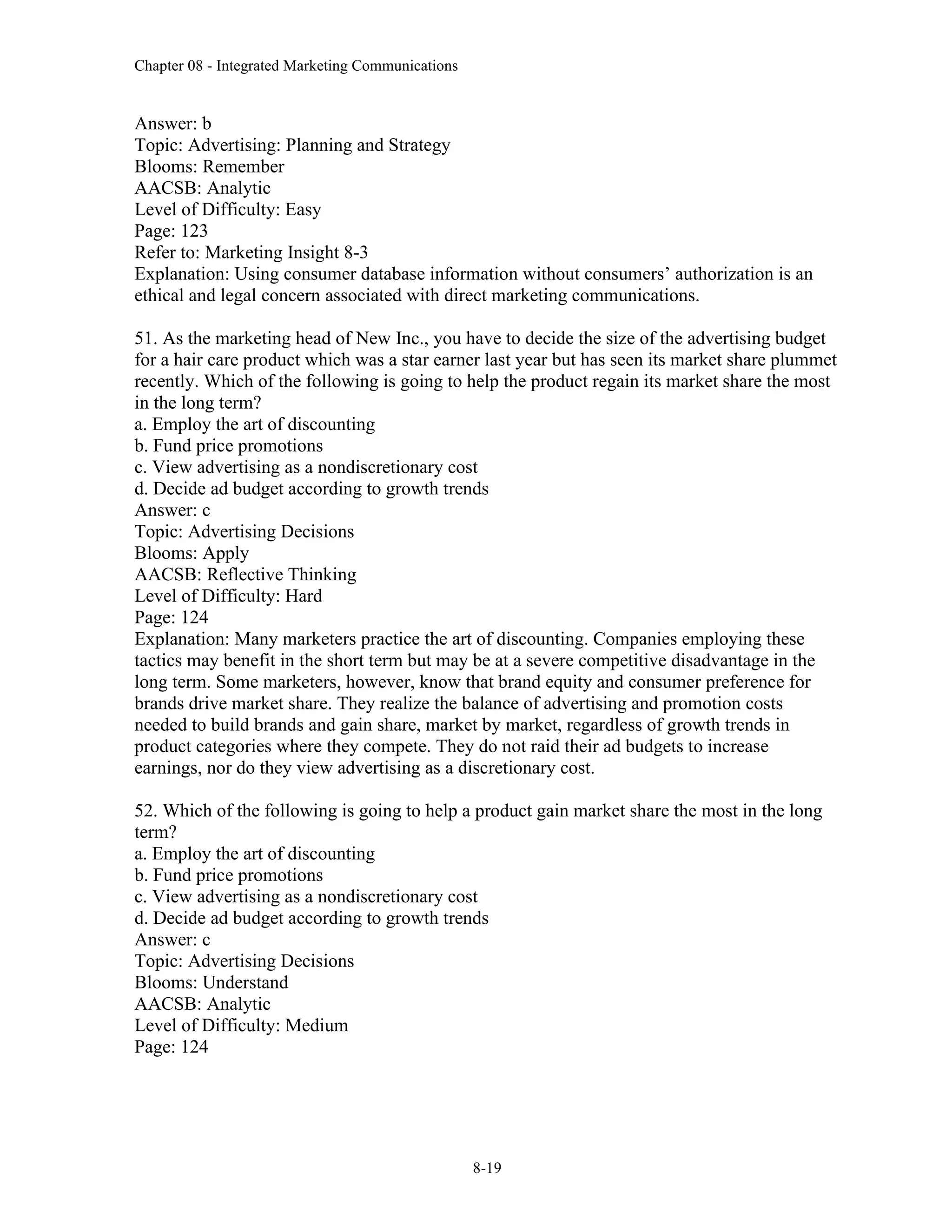 Chapter 08 - Integrated Marketing Communications
8-19
Answer: b
Topic: Advertising: Planning and Strategy
Blooms: Remember
AACSB: Analytic
Level of Difficulty: Easy
Page: 123
Refer to: Marketing Insight 8-3
Explanation: Using consumer database information without consumers’ authorization is an
ethical and legal concern associated with direct marketing communications.
51. As the marketing head of New Inc., you have to decide the size of the advertising budget
for a hair care product which was a star earner last year but has seen its market share plummet
recently. Which of the following is going to help the product regain its market share the most
in the long term?
a. Employ the art of discounting
b. Fund price promotions
c. View advertising as a nondiscretionary cost
d. Decide ad budget according to growth trends
Answer: c
Topic: Advertising Decisions
Blooms: Apply
AACSB: Reflective Thinking
Level of Difficulty: Hard
Page: 124
Explanation: Many marketers practice the art of discounting. Companies employing these
tactics may benefit in the short term but may be at a severe competitive disadvantage in the
long term. Some marketers, however, know that brand equity and consumer preference for
brands drive market share. They realize the balance of advertising and promotion costs
needed to build brands and gain share, market by market, regardless of growth trends in
product categories where they compete. They do not raid their ad budgets to increase
earnings, nor do they view advertising as a discretionary cost.
52. Which of the following is going to help a product gain market share the most in the long
term?
a. Employ the art of discounting
b. Fund price promotions
c. View advertising as a nondiscretionary cost
d. Decide ad budget according to growth trends
Answer: c
Topic: Advertising Decisions
Blooms: Understand
AACSB: Analytic
Level of Difficulty: Medium
Page: 124
 