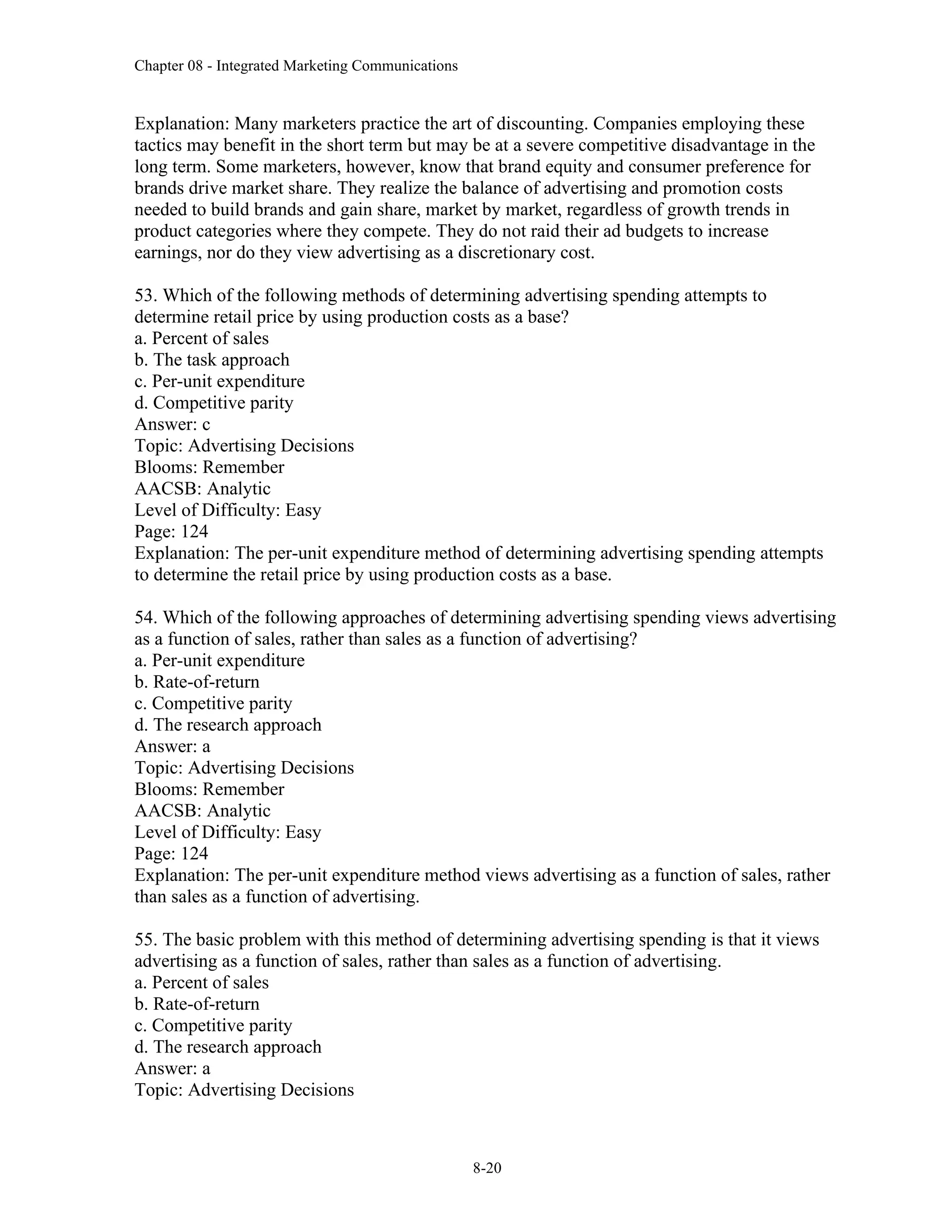 Chapter 08 - Integrated Marketing Communications
8-20
Explanation: Many marketers practice the art of discounting. Companies employing these
tactics may benefit in the short term but may be at a severe competitive disadvantage in the
long term. Some marketers, however, know that brand equity and consumer preference for
brands drive market share. They realize the balance of advertising and promotion costs
needed to build brands and gain share, market by market, regardless of growth trends in
product categories where they compete. They do not raid their ad budgets to increase
earnings, nor do they view advertising as a discretionary cost.
53. Which of the following methods of determining advertising spending attempts to
determine retail price by using production costs as a base?
a. Percent of sales
b. The task approach
c. Per-unit expenditure
d. Competitive parity
Answer: c
Topic: Advertising Decisions
Blooms: Remember
AACSB: Analytic
Level of Difficulty: Easy
Page: 124
Explanation: The per-unit expenditure method of determining advertising spending attempts
to determine the retail price by using production costs as a base.
54. Which of the following approaches of determining advertising spending views advertising
as a function of sales, rather than sales as a function of advertising?
a. Per-unit expenditure
b. Rate-of-return
c. Competitive parity
d. The research approach
Answer: a
Topic: Advertising Decisions
Blooms: Remember
AACSB: Analytic
Level of Difficulty: Easy
Page: 124
Explanation: The per-unit expenditure method views advertising as a function of sales, rather
than sales as a function of advertising.
55. The basic problem with this method of determining advertising spending is that it views
advertising as a function of sales, rather than sales as a function of advertising.
a. Percent of sales
b. Rate-of-return
c. Competitive parity
d. The research approach
Answer: a
Topic: Advertising Decisions
 