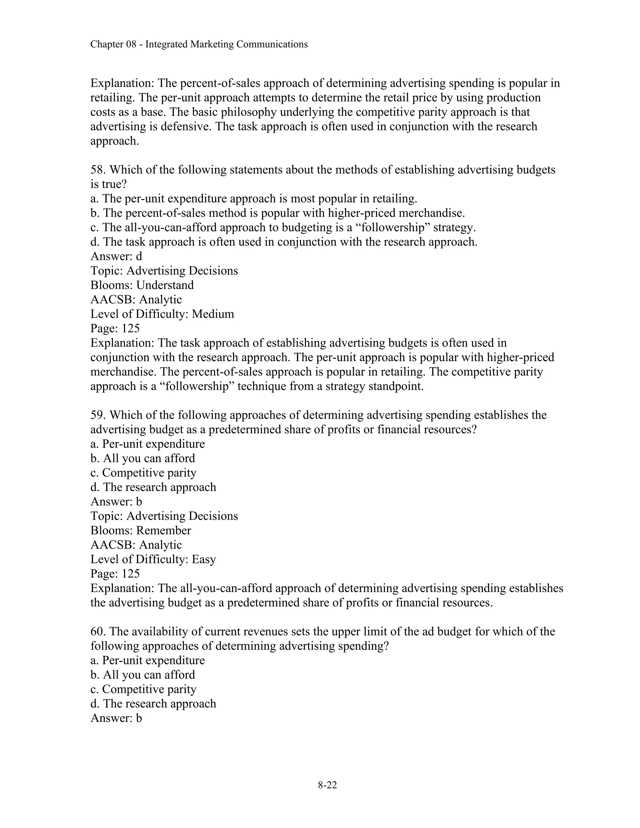 Chapter 08 - Integrated Marketing Communications
8-22
Explanation: The percent-of-sales approach of determining advertising spending is popular in
retailing. The per-unit approach attempts to determine the retail price by using production
costs as a base. The basic philosophy underlying the competitive parity approach is that
advertising is defensive. The task approach is often used in conjunction with the research
approach.
58. Which of the following statements about the methods of establishing advertising budgets
is true?
a. The per-unit expenditure approach is most popular in retailing.
b. The percent-of-sales method is popular with higher-priced merchandise.
c. The all-you-can-afford approach to budgeting is a “followership” strategy.
d. The task approach is often used in conjunction with the research approach.
Answer: d
Topic: Advertising Decisions
Blooms: Understand
AACSB: Analytic
Level of Difficulty: Medium
Page: 125
Explanation: The task approach of establishing advertising budgets is often used in
conjunction with the research approach. The per-unit approach is popular with higher-priced
merchandise. The percent-of-sales approach is popular in retailing. The competitive parity
approach is a “followership” technique from a strategy standpoint.
59. Which of the following approaches of determining advertising spending establishes the
advertising budget as a predetermined share of profits or financial resources?
a. Per-unit expenditure
b. All you can afford
c. Competitive parity
d. The research approach
Answer: b
Topic: Advertising Decisions
Blooms: Remember
AACSB: Analytic
Level of Difficulty: Easy
Page: 125
Explanation: The all-you-can-afford approach of determining advertising spending establishes
the advertising budget as a predetermined share of profits or financial resources.
60. The availability of current revenues sets the upper limit of the ad budget for which of the
following approaches of determining advertising spending?
a. Per-unit expenditure
b. All you can afford
c. Competitive parity
d. The research approach
Answer: b
 