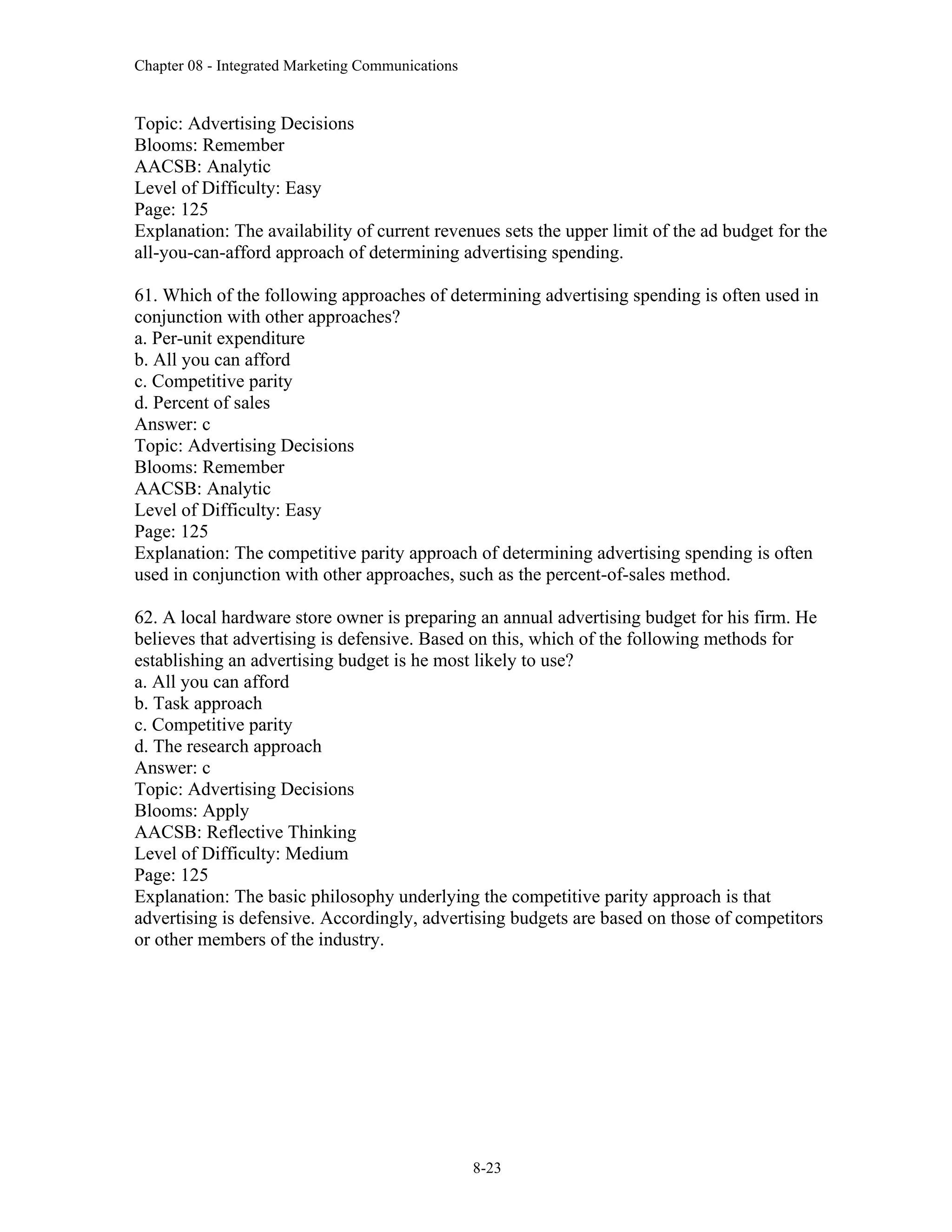 Chapter 08 - Integrated Marketing Communications
8-23
Topic: Advertising Decisions
Blooms: Remember
AACSB: Analytic
Level of Difficulty: Easy
Page: 125
Explanation: The availability of current revenues sets the upper limit of the ad budget for the
all-you-can-afford approach of determining advertising spending.
61. Which of the following approaches of determining advertising spending is often used in
conjunction with other approaches?
a. Per-unit expenditure
b. All you can afford
c. Competitive parity
d. Percent of sales
Answer: c
Topic: Advertising Decisions
Blooms: Remember
AACSB: Analytic
Level of Difficulty: Easy
Page: 125
Explanation: The competitive parity approach of determining advertising spending is often
used in conjunction with other approaches, such as the percent-of-sales method.
62. A local hardware store owner is preparing an annual advertising budget for his firm. He
believes that advertising is defensive. Based on this, which of the following methods for
establishing an advertising budget is he most likely to use?
a. All you can afford
b. Task approach
c. Competitive parity
d. The research approach
Answer: c
Topic: Advertising Decisions
Blooms: Apply
AACSB: Reflective Thinking
Level of Difficulty: Medium
Page: 125
Explanation: The basic philosophy underlying the competitive parity approach is that
advertising is defensive. Accordingly, advertising budgets are based on those of competitors
or other members of the industry.
 