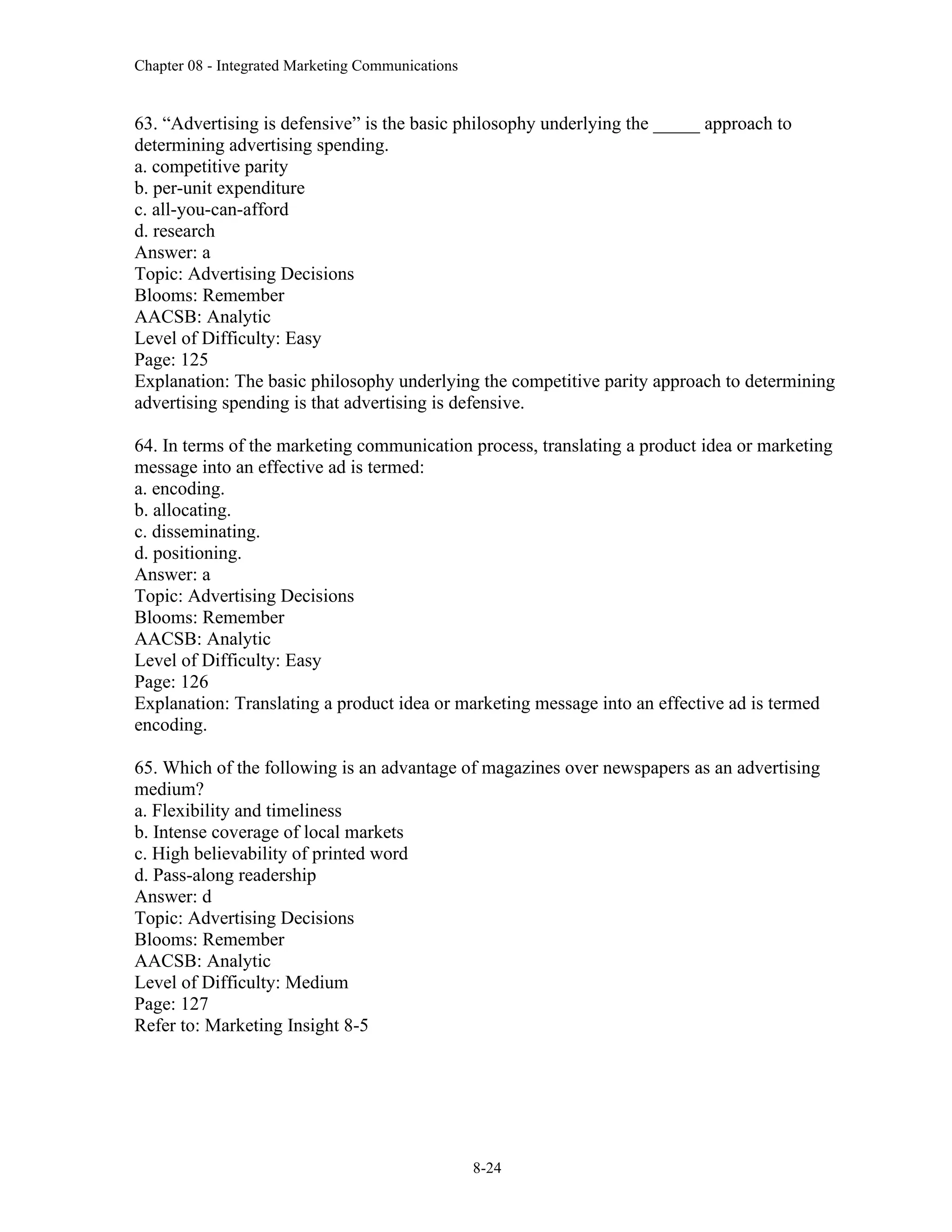 Chapter 08 - Integrated Marketing Communications
8-24
63. “Advertising is defensive” is the basic philosophy underlying the _____ approach to
determining advertising spending.
a. competitive parity
b. per-unit expenditure
c. all-you-can-afford
d. research
Answer: a
Topic: Advertising Decisions
Blooms: Remember
AACSB: Analytic
Level of Difficulty: Easy
Page: 125
Explanation: The basic philosophy underlying the competitive parity approach to determining
advertising spending is that advertising is defensive.
64. In terms of the marketing communication process, translating a product idea or marketing
message into an effective ad is termed:
a. encoding.
b. allocating.
c. disseminating.
d. positioning.
Answer: a
Topic: Advertising Decisions
Blooms: Remember
AACSB: Analytic
Level of Difficulty: Easy
Page: 126
Explanation: Translating a product idea or marketing message into an effective ad is termed
encoding.
65. Which of the following is an advantage of magazines over newspapers as an advertising
medium?
a. Flexibility and timeliness
b. Intense coverage of local markets
c. High believability of printed word
d. Pass-along readership
Answer: d
Topic: Advertising Decisions
Blooms: Remember
AACSB: Analytic
Level of Difficulty: Medium
Page: 127
Refer to: Marketing Insight 8-5
 