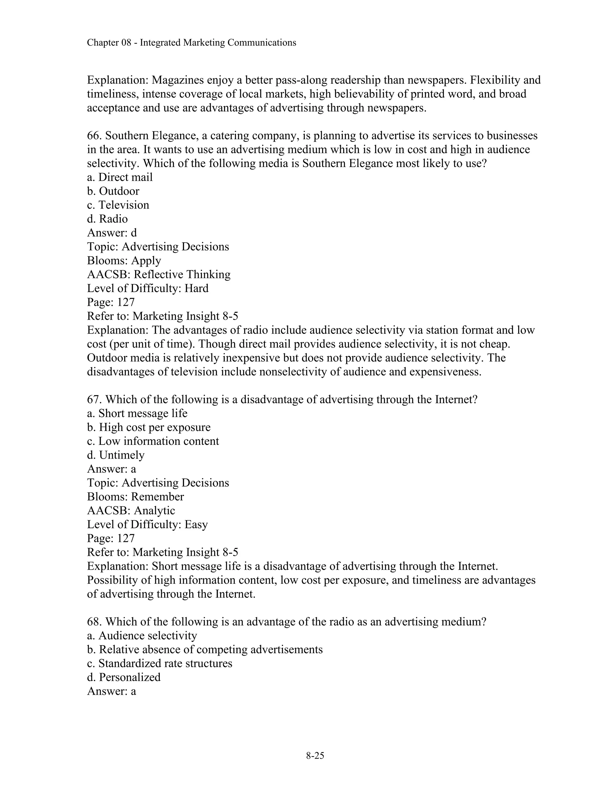Chapter 08 - Integrated Marketing Communications
8-25
Explanation: Magazines enjoy a better pass-along readership than newspapers. Flexibility and
timeliness, intense coverage of local markets, high believability of printed word, and broad
acceptance and use are advantages of advertising through newspapers.
66. Southern Elegance, a catering company, is planning to advertise its services to businesses
in the area. It wants to use an advertising medium which is low in cost and high in audience
selectivity. Which of the following media is Southern Elegance most likely to use?
a. Direct mail
b. Outdoor
c. Television
d. Radio
Answer: d
Topic: Advertising Decisions
Blooms: Apply
AACSB: Reflective Thinking
Level of Difficulty: Hard
Page: 127
Refer to: Marketing Insight 8-5
Explanation: The advantages of radio include audience selectivity via station format and low
cost (per unit of time). Though direct mail provides audience selectivity, it is not cheap.
Outdoor media is relatively inexpensive but does not provide audience selectivity. The
disadvantages of television include nonselectivity of audience and expensiveness.
67. Which of the following is a disadvantage of advertising through the Internet?
a. Short message life
b. High cost per exposure
c. Low information content
d. Untimely
Answer: a
Topic: Advertising Decisions
Blooms: Remember
AACSB: Analytic
Level of Difficulty: Easy
Page: 127
Refer to: Marketing Insight 8-5
Explanation: Short message life is a disadvantage of advertising through the Internet.
Possibility of high information content, low cost per exposure, and timeliness are advantages
of advertising through the Internet.
68. Which of the following is an advantage of the radio as an advertising medium?
a. Audience selectivity
b. Relative absence of competing advertisements
c. Standardized rate structures
d. Personalized
Answer: a
 