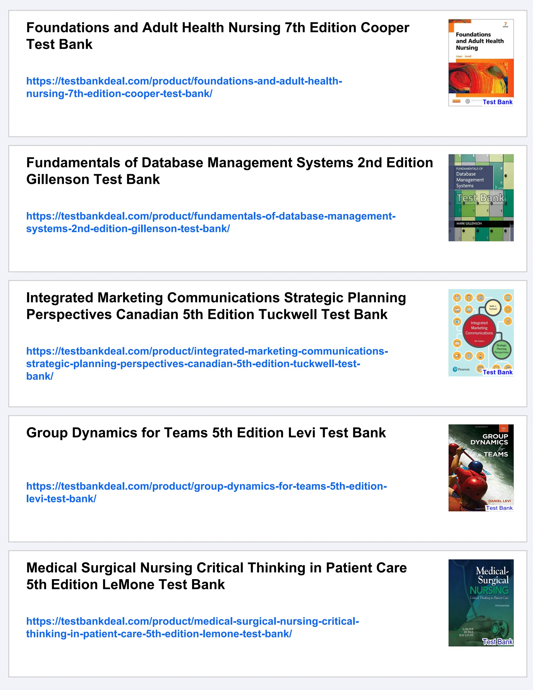 Foundations and Adult Health Nursing 7th Edition Cooper
Test Bank
https://testbankdeal.com/product/foundations-and-adult-health-
nursing-7th-edition-cooper-test-bank/
Fundamentals of Database Management Systems 2nd Edition
Gillenson Test Bank
https://testbankdeal.com/product/fundamentals-of-database-management-
systems-2nd-edition-gillenson-test-bank/
Integrated Marketing Communications Strategic Planning
Perspectives Canadian 5th Edition Tuckwell Test Bank
https://testbankdeal.com/product/integrated-marketing-communications-
strategic-planning-perspectives-canadian-5th-edition-tuckwell-test-
bank/
Group Dynamics for Teams 5th Edition Levi Test Bank
https://testbankdeal.com/product/group-dynamics-for-teams-5th-edition-
levi-test-bank/
Medical Surgical Nursing Critical Thinking in Patient Care
5th Edition LeMone Test Bank
https://testbankdeal.com/product/medical-surgical-nursing-critical-
thinking-in-patient-care-5th-edition-lemone-test-bank/
 