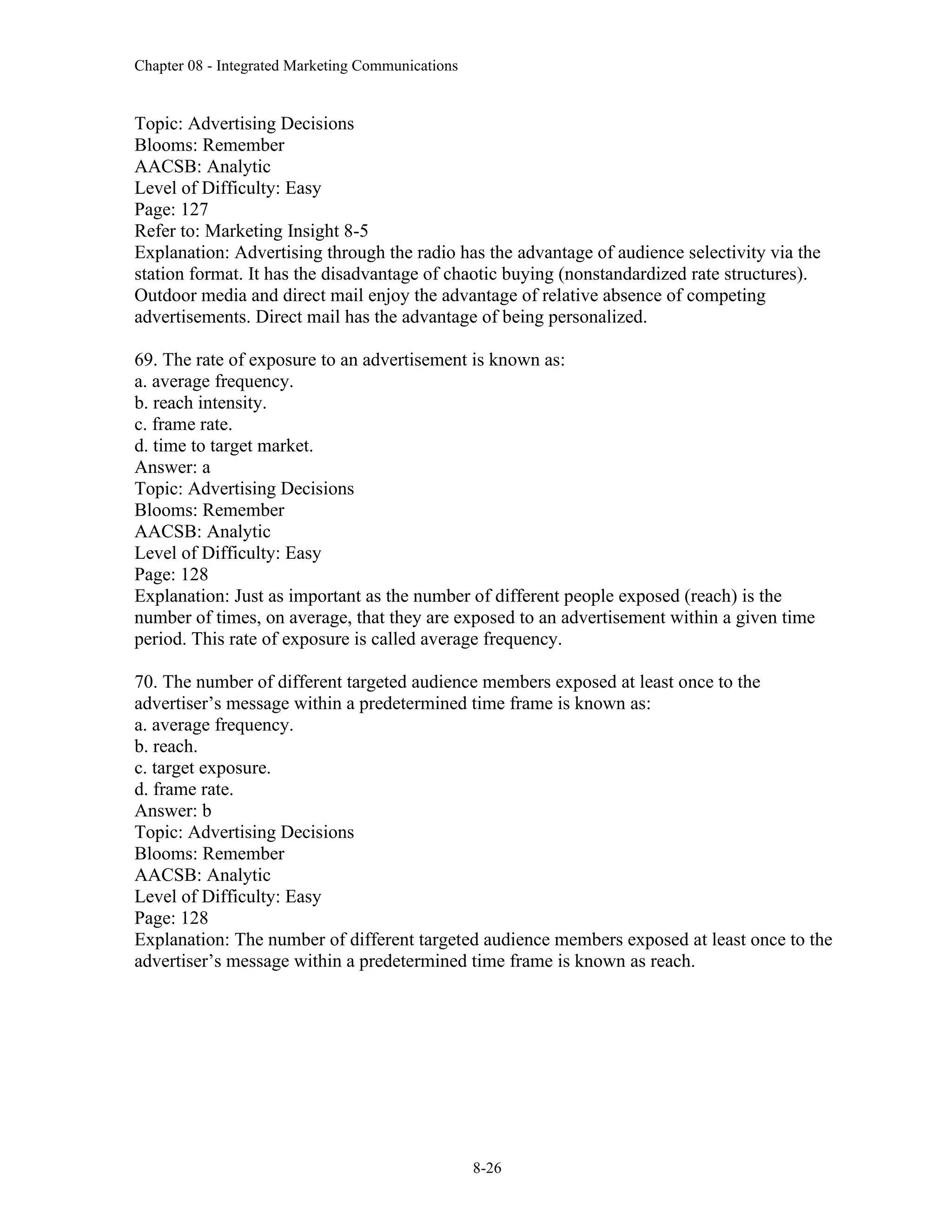 Chapter 08 - Integrated Marketing Communications
8-26
Topic: Advertising Decisions
Blooms: Remember
AACSB: Analytic
Level of Difficulty: Easy
Page: 127
Refer to: Marketing Insight 8-5
Explanation: Advertising through the radio has the advantage of audience selectivity via the
station format. It has the disadvantage of chaotic buying (nonstandardized rate structures).
Outdoor media and direct mail enjoy the advantage of relative absence of competing
advertisements. Direct mail has the advantage of being personalized.
69. The rate of exposure to an advertisement is known as:
a. average frequency.
b. reach intensity.
c. frame rate.
d. time to target market.
Answer: a
Topic: Advertising Decisions
Blooms: Remember
AACSB: Analytic
Level of Difficulty: Easy
Page: 128
Explanation: Just as important as the number of different people exposed (reach) is the
number of times, on average, that they are exposed to an advertisement within a given time
period. This rate of exposure is called average frequency.
70. The number of different targeted audience members exposed at least once to the
advertiser’s message within a predetermined time frame is known as:
a. average frequency.
b. reach.
c. target exposure.
d. frame rate.
Answer: b
Topic: Advertising Decisions
Blooms: Remember
AACSB: Analytic
Level of Difficulty: Easy
Page: 128
Explanation: The number of different targeted audience members exposed at least once to the
advertiser’s message within a predetermined time frame is known as reach.
 