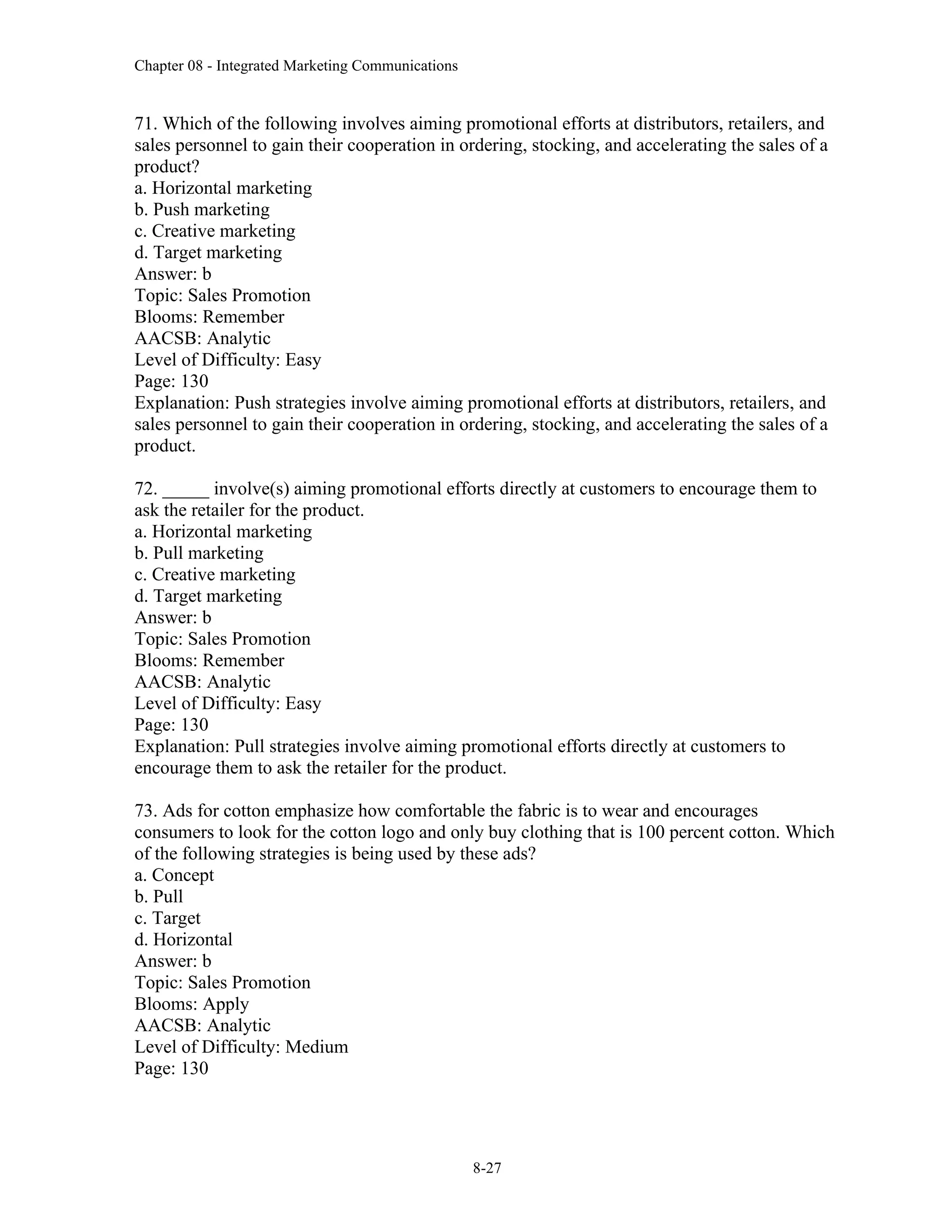 Chapter 08 - Integrated Marketing Communications
8-27
71. Which of the following involves aiming promotional efforts at distributors, retailers, and
sales personnel to gain their cooperation in ordering, stocking, and accelerating the sales of a
product?
a. Horizontal marketing
b. Push marketing
c. Creative marketing
d. Target marketing
Answer: b
Topic: Sales Promotion
Blooms: Remember
AACSB: Analytic
Level of Difficulty: Easy
Page: 130
Explanation: Push strategies involve aiming promotional efforts at distributors, retailers, and
sales personnel to gain their cooperation in ordering, stocking, and accelerating the sales of a
product.
72. _____ involve(s) aiming promotional efforts directly at customers to encourage them to
ask the retailer for the product.
a. Horizontal marketing
b. Pull marketing
c. Creative marketing
d. Target marketing
Answer: b
Topic: Sales Promotion
Blooms: Remember
AACSB: Analytic
Level of Difficulty: Easy
Page: 130
Explanation: Pull strategies involve aiming promotional efforts directly at customers to
encourage them to ask the retailer for the product.
73. Ads for cotton emphasize how comfortable the fabric is to wear and encourages
consumers to look for the cotton logo and only buy clothing that is 100 percent cotton. Which
of the following strategies is being used by these ads?
a. Concept
b. Pull
c. Target
d. Horizontal
Answer: b
Topic: Sales Promotion
Blooms: Apply
AACSB: Analytic
Level of Difficulty: Medium
Page: 130
 