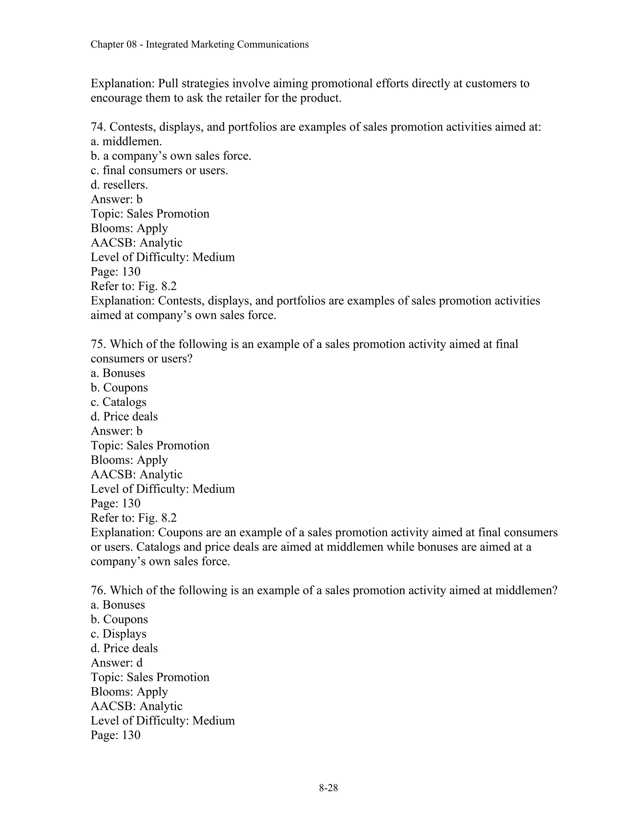 Chapter 08 - Integrated Marketing Communications
8-28
Explanation: Pull strategies involve aiming promotional efforts directly at customers to
encourage them to ask the retailer for the product.
74. Contests, displays, and portfolios are examples of sales promotion activities aimed at:
a. middlemen.
b. a company’s own sales force.
c. final consumers or users.
d. resellers.
Answer: b
Topic: Sales Promotion
Blooms: Apply
AACSB: Analytic
Level of Difficulty: Medium
Page: 130
Refer to: Fig. 8.2
Explanation: Contests, displays, and portfolios are examples of sales promotion activities
aimed at company’s own sales force.
75. Which of the following is an example of a sales promotion activity aimed at final
consumers or users?
a. Bonuses
b. Coupons
c. Catalogs
d. Price deals
Answer: b
Topic: Sales Promotion
Blooms: Apply
AACSB: Analytic
Level of Difficulty: Medium
Page: 130
Refer to: Fig. 8.2
Explanation: Coupons are an example of a sales promotion activity aimed at final consumers
or users. Catalogs and price deals are aimed at middlemen while bonuses are aimed at a
company’s own sales force.
76. Which of the following is an example of a sales promotion activity aimed at middlemen?
a. Bonuses
b. Coupons
c. Displays
d. Price deals
Answer: d
Topic: Sales Promotion
Blooms: Apply
AACSB: Analytic
Level of Difficulty: Medium
Page: 130
 