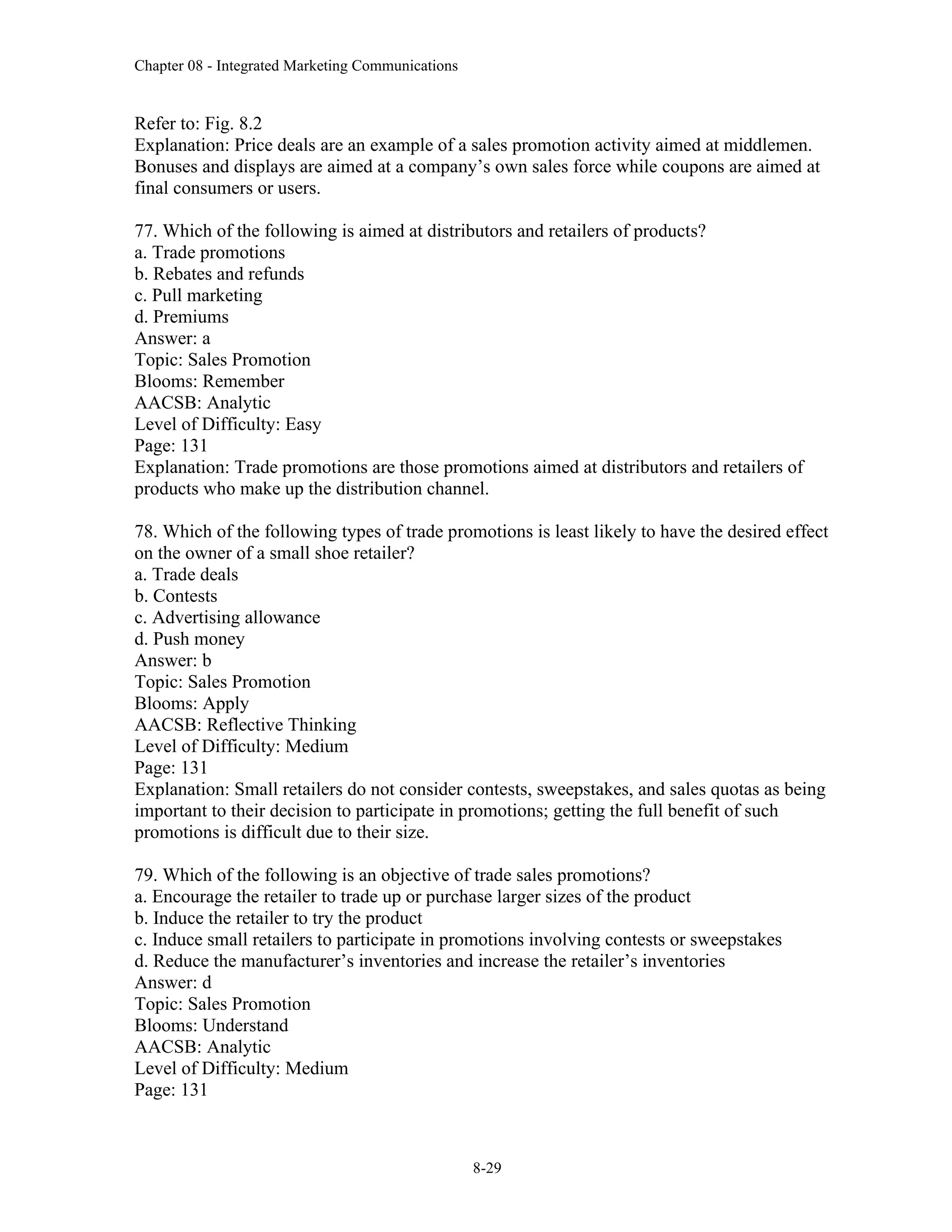 Chapter 08 - Integrated Marketing Communications
8-29
Refer to: Fig. 8.2
Explanation: Price deals are an example of a sales promotion activity aimed at middlemen.
Bonuses and displays are aimed at a company’s own sales force while coupons are aimed at
final consumers or users.
77. Which of the following is aimed at distributors and retailers of products?
a. Trade promotions
b. Rebates and refunds
c. Pull marketing
d. Premiums
Answer: a
Topic: Sales Promotion
Blooms: Remember
AACSB: Analytic
Level of Difficulty: Easy
Page: 131
Explanation: Trade promotions are those promotions aimed at distributors and retailers of
products who make up the distribution channel.
78. Which of the following types of trade promotions is least likely to have the desired effect
on the owner of a small shoe retailer?
a. Trade deals
b. Contests
c. Advertising allowance
d. Push money
Answer: b
Topic: Sales Promotion
Blooms: Apply
AACSB: Reflective Thinking
Level of Difficulty: Medium
Page: 131
Explanation: Small retailers do not consider contests, sweepstakes, and sales quotas as being
important to their decision to participate in promotions; getting the full benefit of such
promotions is difficult due to their size.
79. Which of the following is an objective of trade sales promotions?
a. Encourage the retailer to trade up or purchase larger sizes of the product
b. Induce the retailer to try the product
c. Induce small retailers to participate in promotions involving contests or sweepstakes
d. Reduce the manufacturer’s inventories and increase the retailer’s inventories
Answer: d
Topic: Sales Promotion
Blooms: Understand
AACSB: Analytic
Level of Difficulty: Medium
Page: 131
 