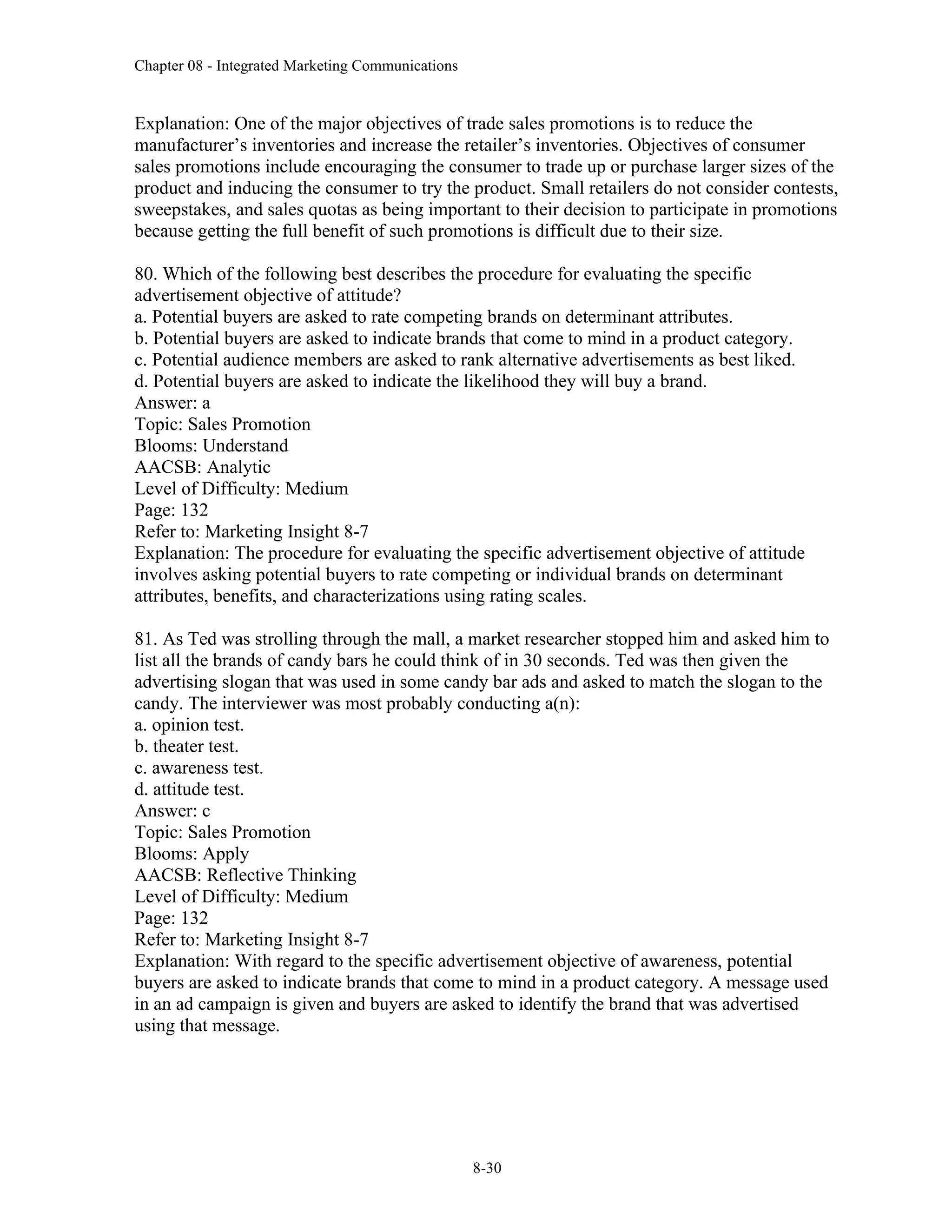 Chapter 08 - Integrated Marketing Communications
8-30
Explanation: One of the major objectives of trade sales promotions is to reduce the
manufacturer’s inventories and increase the retailer’s inventories. Objectives of consumer
sales promotions include encouraging the consumer to trade up or purchase larger sizes of the
product and inducing the consumer to try the product. Small retailers do not consider contests,
sweepstakes, and sales quotas as being important to their decision to participate in promotions
because getting the full benefit of such promotions is difficult due to their size.
80. Which of the following best describes the procedure for evaluating the specific
advertisement objective of attitude?
a. Potential buyers are asked to rate competing brands on determinant attributes.
b. Potential buyers are asked to indicate brands that come to mind in a product category.
c. Potential audience members are asked to rank alternative advertisements as best liked.
d. Potential buyers are asked to indicate the likelihood they will buy a brand.
Answer: a
Topic: Sales Promotion
Blooms: Understand
AACSB: Analytic
Level of Difficulty: Medium
Page: 132
Refer to: Marketing Insight 8-7
Explanation: The procedure for evaluating the specific advertisement objective of attitude
involves asking potential buyers to rate competing or individual brands on determinant
attributes, benefits, and characterizations using rating scales.
81. As Ted was strolling through the mall, a market researcher stopped him and asked him to
list all the brands of candy bars he could think of in 30 seconds. Ted was then given the
advertising slogan that was used in some candy bar ads and asked to match the slogan to the
candy. The interviewer was most probably conducting a(n):
a. opinion test.
b. theater test.
c. awareness test.
d. attitude test.
Answer: c
Topic: Sales Promotion
Blooms: Apply
AACSB: Reflective Thinking
Level of Difficulty: Medium
Page: 132
Refer to: Marketing Insight 8-7
Explanation: With regard to the specific advertisement objective of awareness, potential
buyers are asked to indicate brands that come to mind in a product category. A message used
in an ad campaign is given and buyers are asked to identify the brand that was advertised
using that message.
 