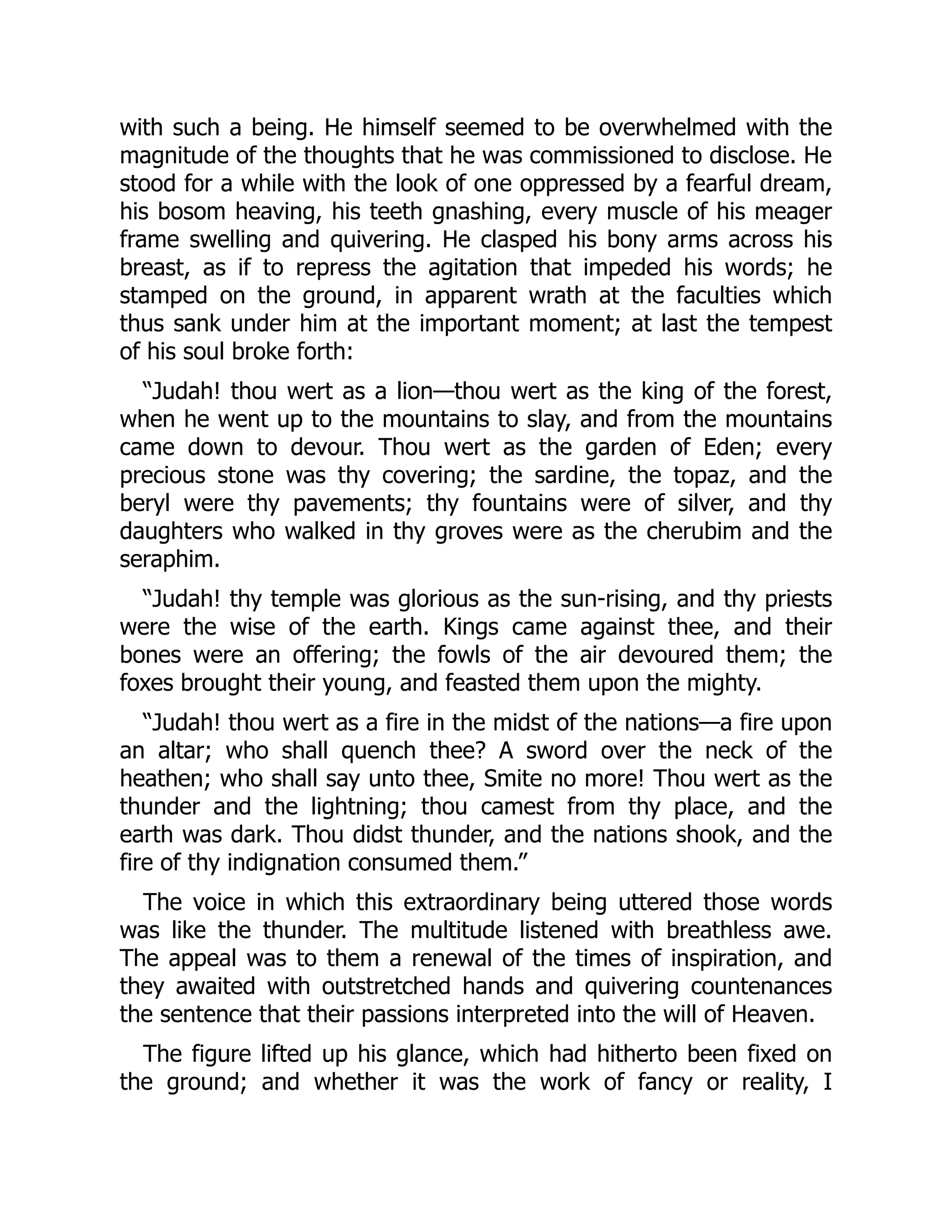 with such a being. He himself seemed to be overwhelmed with the
magnitude of the thoughts that he was commissioned to disclose. He
stood for a while with the look of one oppressed by a fearful dream,
his bosom heaving, his teeth gnashing, every muscle of his meager
frame swelling and quivering. He clasped his bony arms across his
breast, as if to repress the agitation that impeded his words; he
stamped on the ground, in apparent wrath at the faculties which
thus sank under him at the important moment; at last the tempest
of his soul broke forth:
“Judah! thou wert as a lion—thou wert as the king of the forest,
when he went up to the mountains to slay, and from the mountains
came down to devour. Thou wert as the garden of Eden; every
precious stone was thy covering; the sardine, the topaz, and the
beryl were thy pavements; thy fountains were of silver, and thy
daughters who walked in thy groves were as the cherubim and the
seraphim.
“Judah! thy temple was glorious as the sun-rising, and thy priests
were the wise of the earth. Kings came against thee, and their
bones were an offering; the fowls of the air devoured them; the
foxes brought their young, and feasted them upon the mighty.
“Judah! thou wert as a fire in the midst of the nations—a fire upon
an altar; who shall quench thee? A sword over the neck of the
heathen; who shall say unto thee, Smite no more! Thou wert as the
thunder and the lightning; thou camest from thy place, and the
earth was dark. Thou didst thunder, and the nations shook, and the
fire of thy indignation consumed them.”
The voice in which this extraordinary being uttered those words
was like the thunder. The multitude listened with breathless awe.
The appeal was to them a renewal of the times of inspiration, and
they awaited with outstretched hands and quivering countenances
the sentence that their passions interpreted into the will of Heaven.
The figure lifted up his glance, which had hitherto been fixed on
the ground; and whether it was the work of fancy or reality, I
 