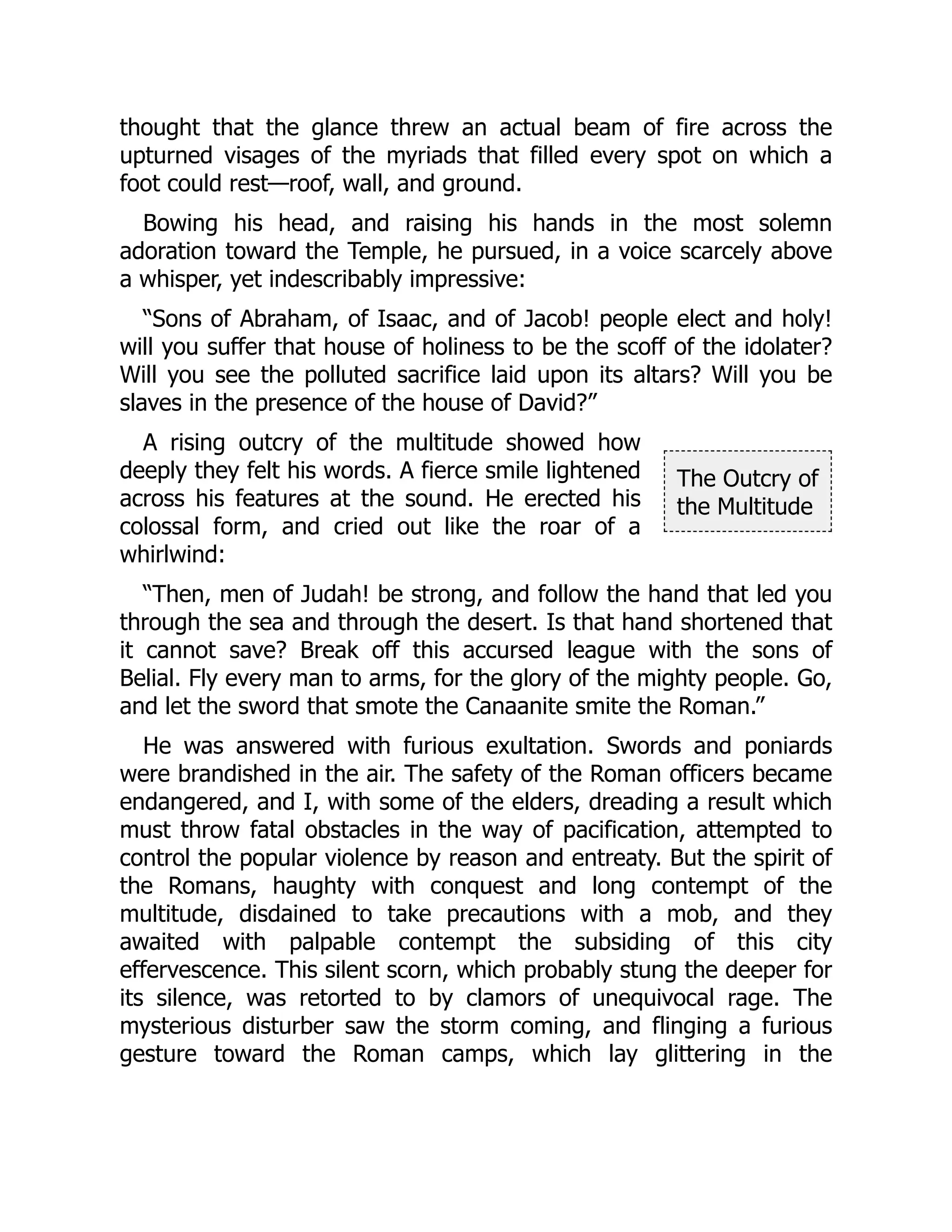 The Outcry of
the Multitude
thought that the glance threw an actual beam of fire across the
upturned visages of the myriads that filled every spot on which a
foot could rest—roof, wall, and ground.
Bowing his head, and raising his hands in the most solemn
adoration toward the Temple, he pursued, in a voice scarcely above
a whisper, yet indescribably impressive:
“Sons of Abraham, of Isaac, and of Jacob! people elect and holy!
will you suffer that house of holiness to be the scoff of the idolater?
Will you see the polluted sacrifice laid upon its altars? Will you be
slaves in the presence of the house of David?”
A rising outcry of the multitude showed how
deeply they felt his words. A fierce smile lightened
across his features at the sound. He erected his
colossal form, and cried out like the roar of a
whirlwind:
“Then, men of Judah! be strong, and follow the hand that led you
through the sea and through the desert. Is that hand shortened that
it cannot save? Break off this accursed league with the sons of
Belial. Fly every man to arms, for the glory of the mighty people. Go,
and let the sword that smote the Canaanite smite the Roman.”
He was answered with furious exultation. Swords and poniards
were brandished in the air. The safety of the Roman officers became
endangered, and I, with some of the elders, dreading a result which
must throw fatal obstacles in the way of pacification, attempted to
control the popular violence by reason and entreaty. But the spirit of
the Romans, haughty with conquest and long contempt of the
multitude, disdained to take precautions with a mob, and they
awaited with palpable contempt the subsiding of this city
effervescence. This silent scorn, which probably stung the deeper for
its silence, was retorted to by clamors of unequivocal rage. The
mysterious disturber saw the storm coming, and flinging a furious
gesture toward the Roman camps, which lay glittering in the
 