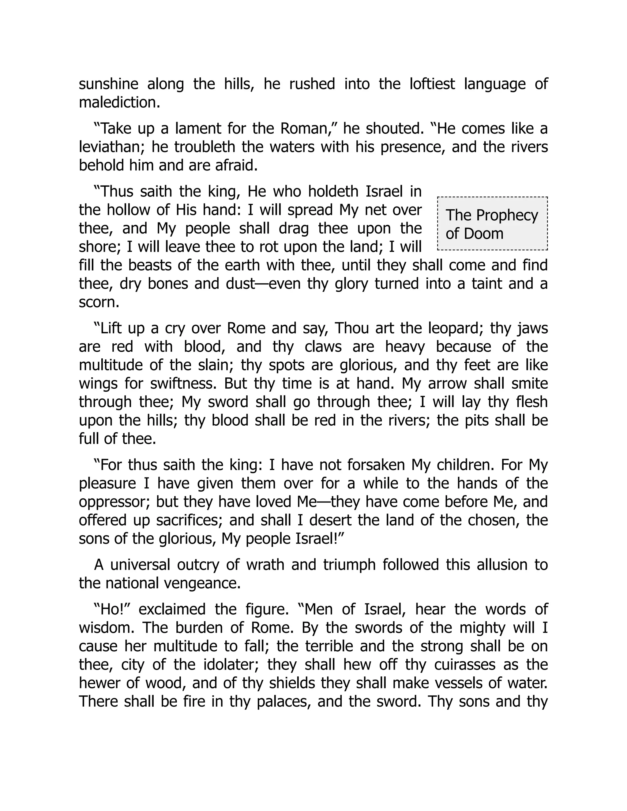 The Prophecy
of Doom
sunshine along the hills, he rushed into the loftiest language of
malediction.
“Take up a lament for the Roman,” he shouted. “He comes like a
leviathan; he troubleth the waters with his presence, and the rivers
behold him and are afraid.
“Thus saith the king, He who holdeth Israel in
the hollow of His hand: I will spread My net over
thee, and My people shall drag thee upon the
shore; I will leave thee to rot upon the land; I will
fill the beasts of the earth with thee, until they shall come and find
thee, dry bones and dust—even thy glory turned into a taint and a
scorn.
“Lift up a cry over Rome and say, Thou art the leopard; thy jaws
are red with blood, and thy claws are heavy because of the
multitude of the slain; thy spots are glorious, and thy feet are like
wings for swiftness. But thy time is at hand. My arrow shall smite
through thee; My sword shall go through thee; I will lay thy flesh
upon the hills; thy blood shall be red in the rivers; the pits shall be
full of thee.
“For thus saith the king: I have not forsaken My children. For My
pleasure I have given them over for a while to the hands of the
oppressor; but they have loved Me—they have come before Me, and
offered up sacrifices; and shall I desert the land of the chosen, the
sons of the glorious, My people Israel!”
A universal outcry of wrath and triumph followed this allusion to
the national vengeance.
“Ho!” exclaimed the figure. “Men of Israel, hear the words of
wisdom. The burden of Rome. By the swords of the mighty will I
cause her multitude to fall; the terrible and the strong shall be on
thee, city of the idolater; they shall hew off thy cuirasses as the
hewer of wood, and of thy shields they shall make vessels of water.
There shall be fire in thy palaces, and the sword. Thy sons and thy
 
