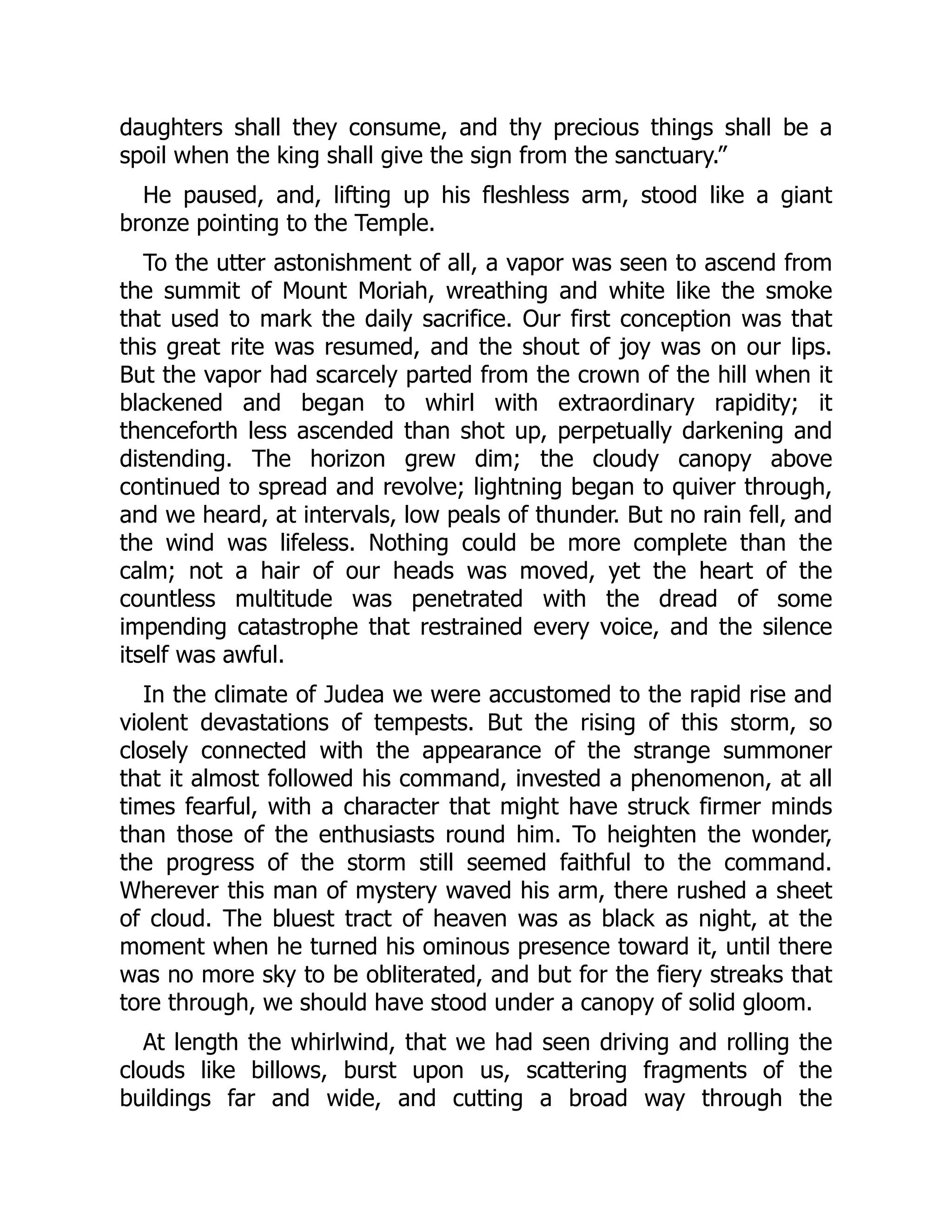 daughters shall they consume, and thy precious things shall be a
spoil when the king shall give the sign from the sanctuary.”
He paused, and, lifting up his fleshless arm, stood like a giant
bronze pointing to the Temple.
To the utter astonishment of all, a vapor was seen to ascend from
the summit of Mount Moriah, wreathing and white like the smoke
that used to mark the daily sacrifice. Our first conception was that
this great rite was resumed, and the shout of joy was on our lips.
But the vapor had scarcely parted from the crown of the hill when it
blackened and began to whirl with extraordinary rapidity; it
thenceforth less ascended than shot up, perpetually darkening and
distending. The horizon grew dim; the cloudy canopy above
continued to spread and revolve; lightning began to quiver through,
and we heard, at intervals, low peals of thunder. But no rain fell, and
the wind was lifeless. Nothing could be more complete than the
calm; not a hair of our heads was moved, yet the heart of the
countless multitude was penetrated with the dread of some
impending catastrophe that restrained every voice, and the silence
itself was awful.
In the climate of Judea we were accustomed to the rapid rise and
violent devastations of tempests. But the rising of this storm, so
closely connected with the appearance of the strange summoner
that it almost followed his command, invested a phenomenon, at all
times fearful, with a character that might have struck firmer minds
than those of the enthusiasts round him. To heighten the wonder,
the progress of the storm still seemed faithful to the command.
Wherever this man of mystery waved his arm, there rushed a sheet
of cloud. The bluest tract of heaven was as black as night, at the
moment when he turned his ominous presence toward it, until there
was no more sky to be obliterated, and but for the fiery streaks that
tore through, we should have stood under a canopy of solid gloom.
At length the whirlwind, that we had seen driving and rolling the
clouds like billows, burst upon us, scattering fragments of the
buildings far and wide, and cutting a broad way through the
 