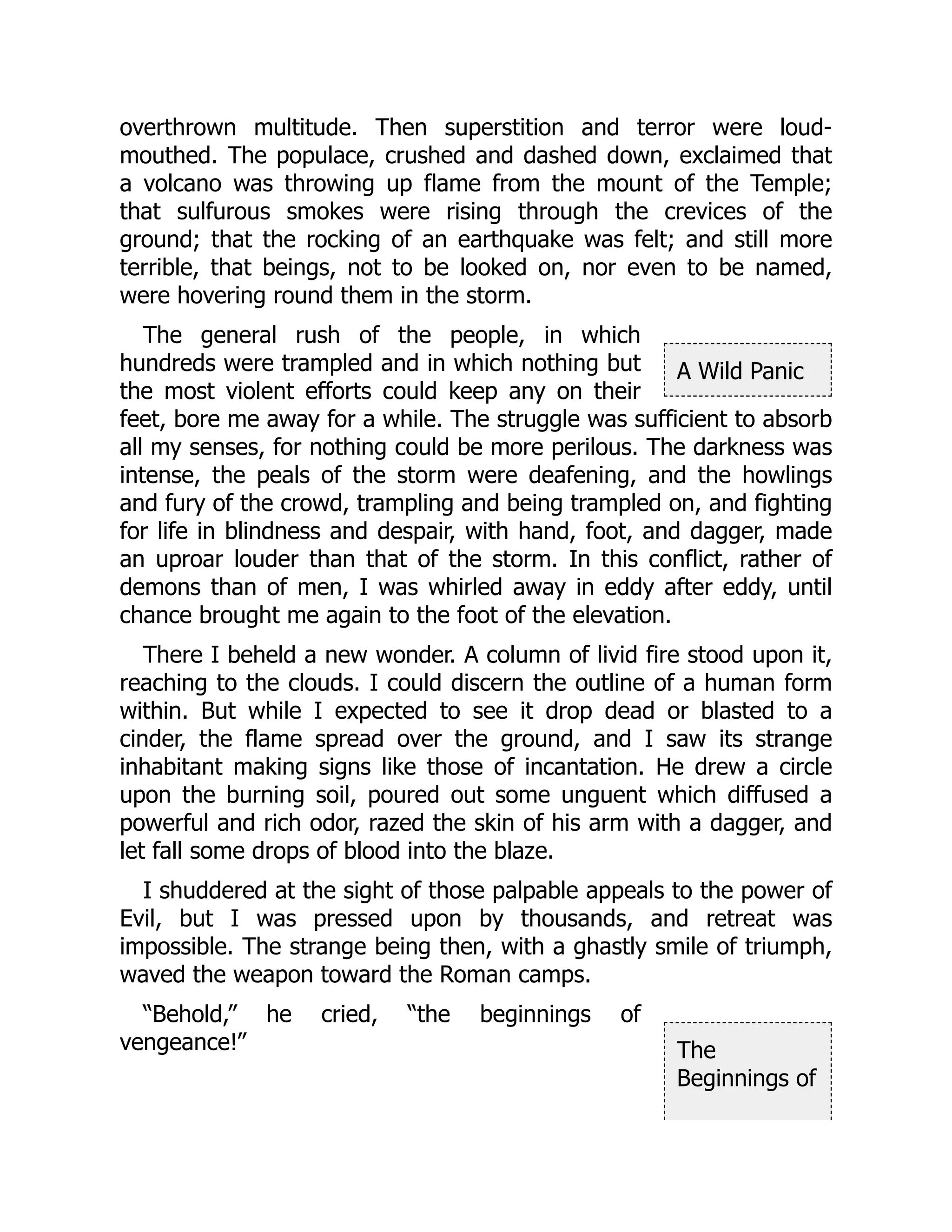 A Wild Panic
The
Beginnings of
overthrown multitude. Then superstition and terror were loud-
mouthed. The populace, crushed and dashed down, exclaimed that
a volcano was throwing up flame from the mount of the Temple;
that sulfurous smokes were rising through the crevices of the
ground; that the rocking of an earthquake was felt; and still more
terrible, that beings, not to be looked on, nor even to be named,
were hovering round them in the storm.
The general rush of the people, in which
hundreds were trampled and in which nothing but
the most violent efforts could keep any on their
feet, bore me away for a while. The struggle was sufficient to absorb
all my senses, for nothing could be more perilous. The darkness was
intense, the peals of the storm were deafening, and the howlings
and fury of the crowd, trampling and being trampled on, and fighting
for life in blindness and despair, with hand, foot, and dagger, made
an uproar louder than that of the storm. In this conflict, rather of
demons than of men, I was whirled away in eddy after eddy, until
chance brought me again to the foot of the elevation.
There I beheld a new wonder. A column of livid fire stood upon it,
reaching to the clouds. I could discern the outline of a human form
within. But while I expected to see it drop dead or blasted to a
cinder, the flame spread over the ground, and I saw its strange
inhabitant making signs like those of incantation. He drew a circle
upon the burning soil, poured out some unguent which diffused a
powerful and rich odor, razed the skin of his arm with a dagger, and
let fall some drops of blood into the blaze.
I shuddered at the sight of those palpable appeals to the power of
Evil, but I was pressed upon by thousands, and retreat was
impossible. The strange being then, with a ghastly smile of triumph,
waved the weapon toward the Roman camps.
“Behold,” he cried, “the beginnings of
vengeance!”
 