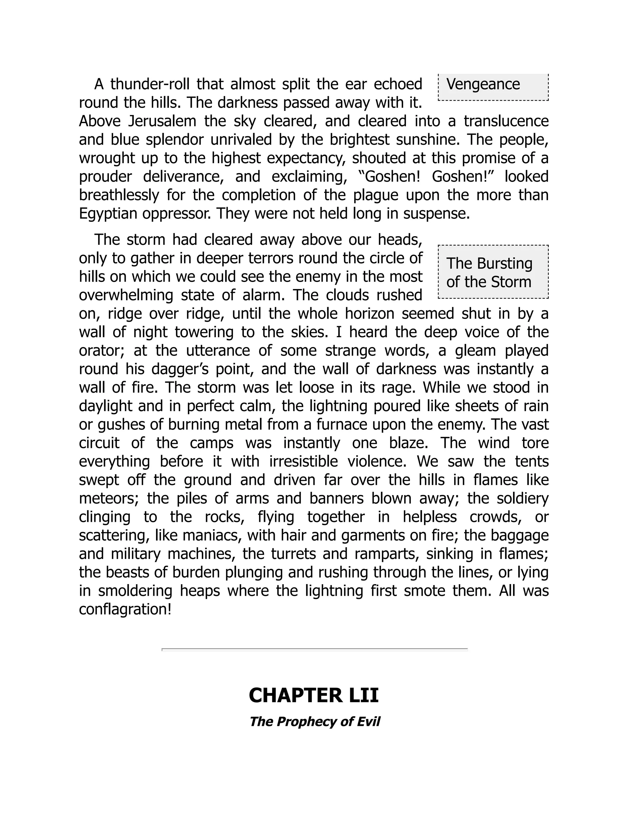 Vengeance
The Bursting
of the Storm
A thunder-roll that almost split the ear echoed
round the hills. The darkness passed away with it.
Above Jerusalem the sky cleared, and cleared into a translucence
and blue splendor unrivaled by the brightest sunshine. The people,
wrought up to the highest expectancy, shouted at this promise of a
prouder deliverance, and exclaiming, “Goshen! Goshen!” looked
breathlessly for the completion of the plague upon the more than
Egyptian oppressor. They were not held long in suspense.
The storm had cleared away above our heads,
only to gather in deeper terrors round the circle of
hills on which we could see the enemy in the most
overwhelming state of alarm. The clouds rushed
on, ridge over ridge, until the whole horizon seemed shut in by a
wall of night towering to the skies. I heard the deep voice of the
orator; at the utterance of some strange words, a gleam played
round his dagger’s point, and the wall of darkness was instantly a
wall of fire. The storm was let loose in its rage. While we stood in
daylight and in perfect calm, the lightning poured like sheets of rain
or gushes of burning metal from a furnace upon the enemy. The vast
circuit of the camps was instantly one blaze. The wind tore
everything before it with irresistible violence. We saw the tents
swept off the ground and driven far over the hills in flames like
meteors; the piles of arms and banners blown away; the soldiery
clinging to the rocks, flying together in helpless crowds, or
scattering, like maniacs, with hair and garments on fire; the baggage
and military machines, the turrets and ramparts, sinking in flames;
the beasts of burden plunging and rushing through the lines, or lying
in smoldering heaps where the lightning first smote them. All was
conflagration!
CHAPTER LII
The Prophecy of Evil
 