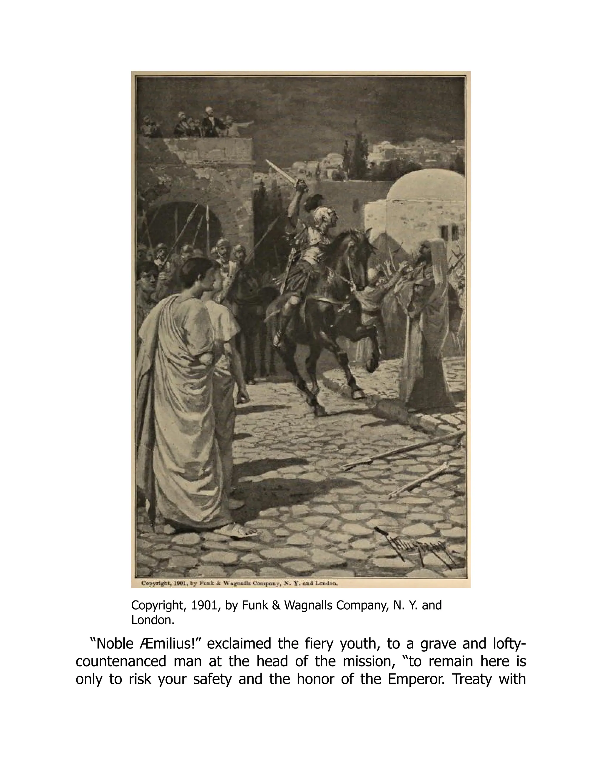 Copyright, 1901, by Funk & Wagnalls Company, N. Y. and
London.
“Noble Æmilius!” exclaimed the fiery youth, to a grave and lofty-
countenanced man at the head of the mission, “to remain here is
only to risk your safety and the honor of the Emperor. Treaty with
 
